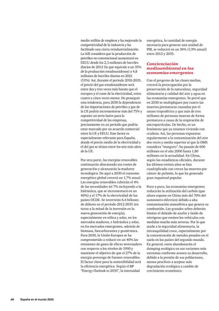 48     España en el mundo 2033
energética, la cantidad de energía
necesaria para generar una unidad de
PIB, se reducirá en un 36% (1,9% anual)
entre 2012 y 2035.
Concienciación
medioambiental en las
economías emergentes
Con el progreso de las clases medias,
crecerá la preocupación por la
preservación de la naturaleza, seguridad
alimentaria y calidad del aire y agua en
las economías emergentes. Se prevé que
en 2030 se multipliquen por cuatro las
muertes prematuras causadas por el
ozono troposférico y que más de tres
millones de personas mueran de forma
prematura a causa de la respiración de
micropartículas. De hecho, es un
fenómeno que ya estamos viviendo con
crudeza. Así, las personas expuestas
regularmente a la contaminación del aire
dos veces y media superior al que la OMS
considera “inseguro”, ha pasado de 606
millones en el año 2000 hasta 1,80
millones en la actualidad. En China,
según las estadísticas oficiales, durante
los últimos treinta años se han
cuadriplicado con creces las muertes por
cáncer de pulmón, lo que ha generado
gran inquietud popular.
Poco a poco, las economías emergentes
reducirán la utilización del carbón (que
ahora supone en China más del 70% del
suministro eléctrico) debido a alta
contaminación atmosférica que genera su
combustión. Las grandes urbes deberán
limitar el dióxido de azufre y óxido de
nitrógeno que emiten los vehículos con
medidas mucho más severas. Por lo que
atañe a la seguridad alimentaria, la
intranquilidad crece, especialmente por
la concentración de metales pesados en el
suelo en los países del segundo mundo.
En general, estos abandonarán el
dumping ecológico en sus variantes más
extremas conforme avance su desarrollo,
debido a la presión de sus poblaciones,
menos proclives a aceptar más
degradación ecológica a cambio de
crecimiento económico.
medio millón de empleos y ha mejorado la
competitividad de la industria y ha
facilitado una cierta reindustrialización.
La AIE considera que la producción de
petróleo no convencional aumentará en
EEUU desde los 2,3 millones de barriles
diarios de 2012 (lo que equivale a un 35%
de la producción estadounidense) a 4,8
millones de barriles diarios en 2021
(51%). Así, durante el período 2010-2035,
el precio del gas estadounidense será
entre dos y tres veces más barato que el
europeo y el coste de la electricidad, entre
cuatro y cinco veces menor. De proseguir
esta tendencia, para 2030 la dependencia
de las importaciones de petróleo y gas de
la UE podría incrementarse más del 75% y
suponer un serio lastre para la
competitividad de las empresas,
precisamente en un período que podría
estar marcado por un acuerdo comercial
entre la UE y EEUU. Este factor es
especialmente relevante para España,
donde el precio medio de la electricidad y
el del gas se sitúan entre los seis más altos
de la UE.
Por otra parte, las energías renovables
continuarán abaratando sus costes de
generación y alcanzarán la madurez
tecnológica. De aquí a 2030 el consumo
energético global crecerá un 1,7% anual.
Las energías renovables cubrirán el 4%
de las necesidades (el 7% incluyendo a la
hidráulica, que se incrementará en un
40%) y el 17% de la electricidad de los
países OCDE. Se invertirán 6,4 billones
de dólares en el período 2012-2035 (en
torno a la mitad de la inversión en la
nueva generación de energía),
especialmente en eólica y solar, en los
mercados maduros, e hidráulica y solar,
en los mercados emergentes, además de
biomasa, biocarburantes y geotérmica.
Para 2030, la Unión Europea se ha
comprometido a reducir en un 40% las
emisiones de gases de efecto invernadero
con respecto a los niveles de 1990 y
mantiene el objetivo de que el 27% de la
energía provenga de fuentes renovables.
El factor clave para la sostenibilidad será
la eficiencia energética. Según el BP
“Energy Outlook to 2035”, la intensidad
 