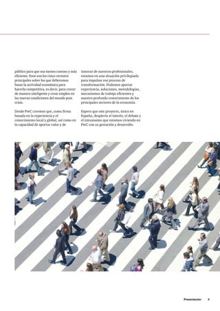 Presentación     5
público para que sea menos costoso y más
eficiente. Esos son los cinco vectores
principales sobre los que deberemos
basar la actividad económica para
hacerla competitiva, es decir, para crecer
de manera inteligente y crear empleo en
las nuevas condiciones del mundo post
crisis.
Desde PwC creemos que, como firma
basada en la experiencia y el
conocimiento local y global, así como en
la capacidad de aportar valor y de
innovar de nuestros profesionales,
estamos en una situación privilegiada
para impulsar ese proceso de
transformación. Podemos aportar
experiencia, soluciones, metodologías,
mecanismos de trabajo eficientes y
nuestro profundo conocimiento de los
principales sectores de la economía.
Espero que este proyecto, único en
España, despierte el interés, el debate y
el entusiasmo que estamos viviendo en
PwC con su gestación y desarrollo.
 