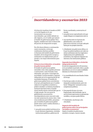 50     España en el mundo 2033
forma coordinada y constructiva el
mundo
•	una gobernanza regionalizada en la que
surgen bloques en competencia entre sí
•	una marcha atrás en el proceso de
globalización y una vuelta a la
gobernanza nacional, en la que cada país
lucha por sus propios intereses
•	y finalmente una gobernanza difusa, en
la que los poderes políticos son cada vez
menos autónomos ante las exigencias e
implicaciones de la globalización
económica y las empresas imponen sus
intereses a las instituciones públicas
Segunda incertidumbre: el nivel de
integración de la UE
El nivel de integración de la UE atraviesa
en la actualidad un periodo crítico y puede
desembocar a su vez en cuatro realidades
distintas en el horizonte de 2033:
•	La consolidación de unos Estados Unidos
de Europa.
•	Una Europa unida a la alemana,
integrada económicamente, pero con
fuerte “delegación” nacional en otras
competencias políticas.
•	Una pequeña Europa a la carta,
fragmentada, descoordinada, que se
une de forma oportunista en geometrías
variables y con poco poder fáctico.
•	Y, finalmente, una Europa a dos
velocidades.
Impacto del modelo de
gobernanza sobre las principales
variables económicas
Según el modelo de gobernanza
mundial y europeo, nuestro mundo
A la hora de visualizar el mundo en 2033
y el rol de España en él, nos
encontramos con una gran
incertidumbre, que tendrá además un
alto impacto, y es el rumbo que tomará
el modelo de gobernanza global. Para
España, también será clave el desarrollo
del proceso de integración europea.
Por ello desarrollamos a continuación
cuatro escenarios, en los que
combinamos distintas posibles
evoluciones del modelo de gobernanza
mundial y de la integración europea y
analizamos sus implicaciones para el
mundo y con mayor detenimiento para
España.
Primera incertidumbre: el modelo
de gobernanza global
El modelo de gobernanza global,
entendido como todos aquellos procesos
e instituciones, tanto formales como
informales, que guían o restringen las
actividades a escala mundial o regional,
influyendo así en la organización de las
sociedades humanas. El modelo de
gobernanza global futuro será distinto
al actual, principalmente por el cambio
radical en el equilibrio económico y
político mundial. La balanza mundial se
inclinará más hacia Asia y el poder
estará mucho menos concentrado que en
el siglo pasado. Por otra parte la
globalización acrecentará la
interdependencia entre una serie cada
vez más numerosa de actores clave. Ante
estas tendencias previsibles, pensamos
que el modelo de gobernanza global
puede tomar cuatro rumbos distintos, y
en concreto ir hacia:
•	una gobernanza global multilateral en
la que distintos organismos, incluidas
instituciones políticas, gobiernan de
Incertidumbres y escenarios 2033
 