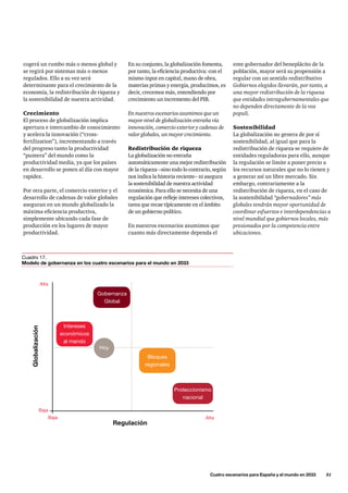 ente gobernador del beneplácito de la
población, mayor será su propensión a
regular con un sentido redistributivo
Gobiernos elegidos llevarán, por tanto, a
una mayor redistribución de la riqueza
que entidades intragubernamentales que
no dependen directamente de la vox
populi.
Sostenibilidad
La globalización no genera de por sí
sostenibilidad, al igual que para la
redistribución de riqueza se requiere de
entidades reguladoras para ello, aunque
la regulación se limite a poner precio a
los recursos naturales que no lo tienen y
a generar así un libre mercado. Sin
embargo, contrariamente a la
redistribución de riqueza, en el caso de
la sostenibilidad “gobernadores” más
globales tendrán mayor oportunidad de
coordinar esfuerzos e interdependencias a
nivel mundial que gobiernos locales, más
presionados por la competencia entre
ubicaciones.
En su conjunto, la globalización fomenta,
por tanto, la eficiencia productiva: con el
mismo input en capital, mano de obra,
materias primas y energía, producimos, es
decir, crecemos más, entendiendo por
crecimiento un incremento del PIB.
En nuestros escenarios asumimos que un
mayor nivel de globalización entraña vía
innovación, comercio exterior y cadenas de
valor globales, un mayor crecimiento.
Redistribución de riqueza
La globalización no entraña
automáticamente una mejor redistribución
de la riqueza –sino todo lo contrario, según
nos indica la historia reciente– ni asegura
la sostenibilidad de nuestra actividad
económica. Para ello se necesita de una
regulación que refleje intereses colectivos,
tarea que recae típicamente en el ámbito
de un gobierno político.
En nuestros escenarios asumimos que
cuanto más directamente dependa el
cogerá un rumbo más o menos global y
se regirá por sistemas más o menos
regulados. Ello a su vez será
determinante para el crecimiento de la
economía, la redistribución de riqueza y
la sostenibilidad de nuestra actividad.
Crecimiento
El proceso de globalización implica
apertura e intercambio de conocimiento
y acelera la innovación (“cross-
fertilization”), incrementando a través
del progreso tanto la productividad
“puntera” del mundo como la
productividad media, ya que los países
en desarrollo se ponen al día con mayor
rapidez.
Por otra parte, el comercio exterior y el
desarrollo de cadenas de valor globales
aseguran en un mundo globalizado la
máxima eficiencia productiva,
simplemente ubicando cada fase de
producción en los lugares de mayor
productividad.
	 Cuatro escenarios para España y el mundo en 2033      51
Regulación
Globalización
Baja
Baja
Alta
Alta
Gobernanza
Global
Intereses
económicos
al mando
Bloques
regionales
Proteccionismo
nacional
Hoy
Cuadro 17.
Modelo de gobernanza en los cuatro escenarios para el mundo en 2033
 