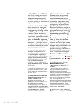 52     España en el mundo 2033
políticas, mientras se afianzan los Estados
Unidos de Europa. Es el escenario de
mayor crecimiento económico, tanto a
nivel mundial como para España en
concreto, pero la contrapartida es un claro
incremento de la desigualdad, ya que
ninguna institución potente y global tiene
la redistribución de riqueza entre sus
prioridades, y los gobiernos nacionales
ven limitado su margen de maniobra en
este ámbito por las restricciones fiscales y
la necesidad de garantizar un mercado
laboral atractivo para las empresas. Sale
ganando la sostenibilidad a través de
políticas coordinadas a nivel mundial.
Para España, este escenario significa
crecer por encima de las principales
economías europeas, asegurarse una
influencia en las instituciones europeas
acordes con su tamaño y alcanzar cada
vez mayor presencia en América Latina y
el Mediterráneo. Sin embargo, el
envejecimiento acusado de la población y
la concentración de la riqueza pone en
riesgo la sostenibilidad del sistema de
pensiones y otras políticas sociales.
Segundo escenario: Bloques
regionales. Gobernanza
regionalizada y Europa unida a la
alemana.
Asistimos a una marcha atrás en el
proceso de globalización mundial: se
crean nuevos bloques económico-
políticos que compiten entre sí con cierta
tendencia al proteccionismo. Una Europa
económicamente muy cohesionada es
uno de ellos. El crecimiento global se ve
algo limitado por las medidas
proteccionistas que frenan el intercambio
y el aumento de la productividad, pero el
modelo social europeo se ve menos
presionado y se salvaguarda una mayor
redistribución de la riqueza.
El escenario es en general positivo para
España, aunque menos que el anterior. Su
Lo más probable es que la realidad del
2033 sea una combinación de nuestros
escenarios o uno de ellos con matices
inesperados, o incluso una realidad
imprevista, generada por elementos
disruptivos, como los que analizamos a lo
largo de este documento.
Pero eso sí, asignamos a cada uno de los
escenarios una distinta probabilidad.
Concretamente pensamos que Bloques
regionales sea el escenario más probable
para 2033, seguido de cerca de Intereses
económicos al mando. Dicho de otra
forma, consideramos muy probable que
nuestro mundo no prosiga una tendencia
hacia una mayor integración económica y
política que asistamos en los próximos
años a una marcha atrás en el proceso de
globalización y al resurgir de un cierto
proteccionismo. Esta tendencia tendría el
efecto derivado de cohesionar la UE, por
lo menos en aspectos económicos.
Por otra parte, vemos relativamente
improbable que se consigan crear/
desarrollar instituciones multilaterales
que realmente tomen las riendas del
mundo de una forma multilateral, como
se asume en el escenario Gobernanza
global, aunque suficientemente posible
como para que sea interesante
desarrollar el escenario, que además
refleja la trayectoria ideal del proceso de
globalización.
A continuación adelantamos una breve
descripción comparativa de los cuatro
escenarios antes de entrar al detalle en
cada uno de ellos.
Primer escenario: Gobernanza
global. Gobernanza multilateral y
Estados Unidos de Europa.
El continuo aumento del nivel de
globalización económica sigue su curso.
Además se consiguen establecer
mecanismos e instituciones eficaces de
gobernanza mundial. En este escenario el
mundo se gobierna de forma coordinada y
constructiva a través de distintos
organismos, incluidas instituciones
Probabilidad: Baja	
Crecimiento económico: Alto
 