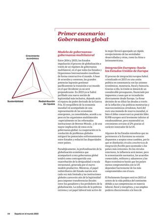 54     España en el mundo 2033
Modelo de gobernanza:
gobernanza multilateral
Entre 2014 y 2033, los Estados
impulsarán el proceso de globalización a
través de un régimen de gobernanza
multilateral, en el que todos los Estados y
Organismos Internacionales coordinan
de forma constructiva el mundo. A base
de acuerdos y consenso, las grandes
potencias lograrán gestionar
pacíficamente la transición a un mundo
en el que Occidente ya no será
preponderante. En 2033 ya se habrá
perfilado una nueva noción de
legitimidad más inclusiva, dejando atrás
el reparto de poder derivado de la Guerra
Fría. El reequilibrio de la economía
mundial irá acompañado de una
representación de las economías
emergentes, ya consolidadas, acorde a su
peso en los organismos multilaterales
-especialmente en las reformadas
instituciones de Bretton Woods-, y de una
mayor implicación de estos en la
gobernanza global. La cooperación en la
resolución de problemas globales
mitigará los potenciales enfrentamientos
entre Estados y reducirá las disparidades
entre países.
Paradójicamente, la profundización de la
globalización económica que
acompañará a esta gobernanza global
tendrá como contrapartida una
exacerbación de la desigualdad a escala
intraestatal, generada por el nuevo
modelo productivo. Mientras, el papel
redistributivo del Estado-nación será
cada vez más limitado y las instituciones
globales carecerán aún de la legitimidad
para imponer transferencias fiscales
entre los ganadores y los perdedores de la
globalización. La reducción de la pobreza
extrema y un papel laboral más activo de
Primer escenario:
Gobernanza global
la mujer llevará aparejado un rápido
envejecimiento de las sociedades
desarrolladas y otras, como la china o
latinoamericana.
Integración Europea: hacia
los Estados Unidos de Europa
El proceso de integración europea habrá
cristalizado en 2033 en una unión
política en consonancia con las uniones
económicas, monetaria, fiscal y bancaria.
Gracias a ello, la Unión se dotará de un
considerable presupuesto, financiado por
impuestos y tasas que se recaudarán
directamente desde Europa. La firme
decisión de no diluir las deudas a través
de la inflación y las políticas monetarias y
macroeconómicas ortodoxas, hará del
euro una moneda de reserva mundial, si
bien el dólar conservará su posición líder.
El PIB europeo será levemente inferior al
estadounidense, pero mantendrá un
crecimiento cercano al 2% gracias al
carácter innovador de la UE.
Algunos de los Estados miembros que no
pertenecen a la Eurozona no estarán
dispuestos a aceptar estos cambios, por lo
que se diseñarán círculos concéntricos de
integración flexible para acomodar a los
países más reticentes. En los círculos
exteriores, la influencia será menor, pero
la armonización normativa, los acuerdos
comerciales, militares y aduaneros y los
flujos económicos harán que los países
menos comprometidos con la UE
dependan fuertemente de los más
comprometidos con el euro.
El Parlamento Europeo será en 2033 el
centro de la vida política del continente
debido a sus competencias en materia
laboral, fiscal y energética, y sus amplios
poderes discrecionales a la hora de
Crecimiento
económico
Redistribución
de riqueza
Sostenibilidad
 
