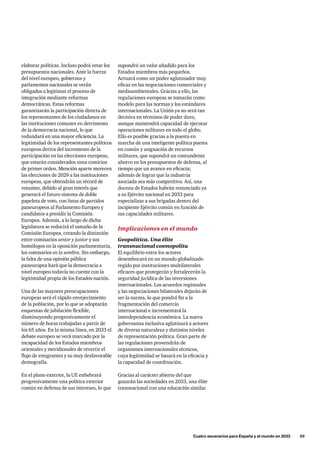 supondrá un valor añadido para los
Estados miembros más pequeños.
Actuará como un poder aglutinador muy
eficaz en las negociaciones comerciales y
medioambientales. Gracias a ello, las
regulaciones europeas se tomarán como
modelo para las normas y los estándares
internacionales. La Unión ya no será tan
decisiva en términos de poder duro,
aunque mantendrá capacidad de ejecutar
operaciones militares en todo el globo.
Ello es posible gracias a la puesta en
marcha de una inteligente política puesta
en común y asignación de recursos
militares, que supondrá un contundente
ahorro en los presupuestos de defensa, al
tiempo que un avance en eficacia;
además de lograr que la industria
asociada sea más competitiva. Así, una
docena de Estados habrán renunciado ya
a su Ejército nacional en 2033 para
especializar a sus brigadas dentro del
incipiente Ejército común en función de
sus capacidades militares.
Implicaciones en el mundo
Geopolítica. Una élite
transnacional cosmopolita
El equilibrio entre los actores
desembocará en un mundo globalizado
regido por instituciones multilaterales
eficaces que protegerán y fortalecerán la
seguridad jurídica de las inversiones
internacionales. Los acuerdos regionales
y las negociaciones bilaterales dejarán de
ser la norma, lo que pondrá fin a la
fragmentación del comercio
internacional e incrementará la
interdependencia económica. La nueva
gobernanza inclusiva aglutinará a actores
de diversa naturaleza y distintos niveles
de representación política. Gran parte de
las regulaciones provendrán de
organismos internacionales técnicos,
cuya legitimidad se basará en la eficacia y
la capacidad de coordinación.
Gracias al carácter abierto del que
gozarán las sociedades en 2033, una élite
transnacional con una educación similar
elaborar políticas. Incluso podrá vetar los
presupuestos nacionales. Ante la fuerza
del nivel europeo, gobiernos y
parlamentos nacionales se verán
obligados a legitimar el proceso de
integración mediante reformas
democráticas. Estas reformas
garantizarán la participación directa de
los representantes de los ciudadanos en
las instituciones comunes en detrimento
de la democracia nacional, lo que
redundará en una mayor eficiencia. La
legitimidad de los representantes políticos
europeos deriva del incremento de la
participación en las elecciones europeas,
que estarán considerados unos comicios
de primer orden. Mención aparte merecen
las elecciones de 2029 a las instituciones
europeas, que obtendrán un récord de
votantes, debido al gran interés que
generará el futuro sistema de doble
papeleta de voto, con listas de partidos
paneuropeos al Parlamento Europeo y
candidatos a presidir la Comisión
Europea. Además, a lo largo de dicha
legislatura se reducirá el tamaño de la
Comisión Europea, creando la distinción
entre comisarios senior y junior y sus
homólogos en la oposición parlamentaria,
los comisarios en la sombra. Sin embargo,
la falta de una opinión pública
paneuropea hará que la democracia a
nivel europeo todavía no cuente con la
legitimidad propia de los Estados-nación.
Una de las mayores preocupaciones
europeas será el rápido envejecimiento
de la población, por lo que se adoptarán
esquemas de jubilación flexible,
disminuyendo progresivamente el
número de horas trabajadas a partir de
los 65 años. En la misma línea, en 2033 el
debate europeo se verá marcado por la
incapacidad de los Estados miembros
orientales y meridionales de revertir el
flujo de emigrantes y su muy desfavorable
demografía.
En el plano exterior, la UE enhebrará
progresivamente una política exterior
común en defensa de sus intereses, lo que
	 Cuatro escenarios para España y el mundo en 2033      55
 