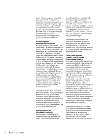 56     España en el mundo 2033
y unos valores semejantes marcará la
agenda a través de su influencia en
instituciones internacionales, gobiernos
nacionales, organismos reguladores y
actores no estatales. Las posibilidades de
conflicto serán reducidas, ya que las
grandes potencias ya habrán acordado
procedimientos pacíficos de arreglo de
controversias y ejecutarán la
Responsabilidad de Proteger (R2P),
evitando el fracaso de los Estados.
Economía global.
Interdependencia plena
El comercio internacional crecerá a un
fuerte ritmo y la coordinación financiera
limitará el potencial de contagio de crisis
locales. Gracias a la reducción del coste
de operar en el extranjero (que será
consecuencia de una significativa bajada
de los costes de transacción, transporte y
comunicación), la producción industrial
se descentralizará en cadenas globales de
valor, lo que extenderá no solo el proceso
de fabricación especializada, sino
también la transferencia de capital,
conocimiento y tecnología. Las empresas
contarán con sus unidades de diseño,
producción, marketing, compras e I+D+i
en diferentes mercados. Con la
intensificación de la complejidad de los
productos comercializables, se habrá
ampliado el espacio para explotar la
ventaja comparativa de cada país, que
podrá especializarse en un nicho
concreto de mercado.
La fácil transmisión de los factores de
producción (capital, trabajo, tecnología)
aumentará las tasas de crecimiento
económico global, impulsado por las
economías emergentes, que continuarán
su proceso de convergencia con las
economías desarrolladas, aunque en
2033 lo harán a un ritmo algo menor que
durante la década precedente.
Modelo productivo.
Identidades múltiples
La protección a nivel global de la
propiedad intelectual permitirá una
mayor inversión en innovación que
intensificará el avance tecnológico. De
forma habitual, los profesionales
altamente cualificados vivirán en varios
países a lo largo de su vida e irán
forjando identidades múltiples. Las áreas
urbanas se consolidarán como centros de
poder. La globalización económica se
articulará no ya solo en torno a Estados
sino a una intensa red de transacciones
entre grandes metrópolis.
Los avances en productividad que
generará el crecimiento tecnológico
beneficiarán a los más innovadores y
capaces de operar en un entorno
multinacional, concentrándose la riqueza
de forma progresiva, sin un fuerte papel
redistributivo del Estado.
Estructuras sociales.
Vínculos más líquidos y
desempleo estructural
Aumentará la capacidad de los individuos
para elegir su estilo de vida. Gracias a la
competencia global por el talento, las
mujeres dispondrán de oportunidades
laborales comparables a las de los
hombres, debido a su alta formación. Se
incrementarán los flujos migratorios en
todas direcciones, ya que las poblaciones
se reajustarán a la búsqueda de
oportunidades laborales, generando
entornos multiculturales no siempre
fácilmente gestionables por los
representantes políticos. En ciertos países
receptores netos de emigración, se
percibirá el grado de apertura como una
amenaza al bienestar y desarrollo, por lo
que movimientos políticos xenófobos
gozarán de una popularidad creciente.
Las sociedades serán menos homogéneas
y los vínculos sociales menos sólidos,
erosionando la cohesión y la solidaridad
propia de los Estados-nación.
Los avances tecnológicos y las nuevas
técnicas de recursos humanos habrán
reducido la necesidad de mano de obra.
El surgimiento de las las nuevas
profesiones no generarán el trabajo
suficiente para cubrir el hueco,
ocasionando un desempleo estructural
 