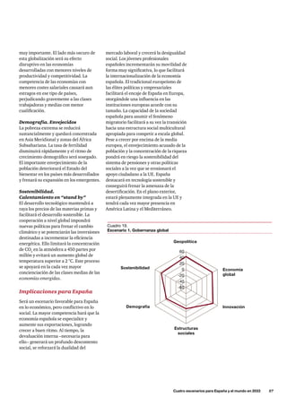 mercado laboral y crecerá la desigualdad
social. Los jóvenes profesionales
españoles incrementarán su movilidad de
forma muy significativa, lo que facilitará
la internacionalización de la economía
española. El tradicional europeísmo de
las élites políticas y empresariales
facilitará el encaje de España en Europa,
otorgándole una influencia en las
instituciones europeas acorde con su
tamaño. La capacidad de la sociedad
española para asumir el fenómeno
migratorio facilitará a su vez la transición
hacia una estructura social multicultural
apropiada para competir a escala global.
Pese a crecer por encima de la media
europea, el envejecimiento acusado de la
población y la concentración de la riqueza
pondrá en riesgo la sostenibilidad del
sistema de pensiones y otras políticas
sociales a la vez que se erosionará el
apoyo ciudadano a la UE. España
destacará en tecnología sostenible y
conseguirá frenar la amenaza de la
desertificación. En el plano exterior,
estará plenamente integrada en la UE y
tendrá cada vez mayor presencia en
América Latina y el Mediterráneo.
muy importante. El lado más oscuro de
esta globalización será su efecto
disruptivo en las economías
desarrolladas con menores niveles de
productividad y competitividad. La
competencia de las economías con
menores costes salariales causará aun
estragos en ese tipo de países,
perjudicando gravemente a las clases
trabajadoras y medias con menor
cualificación.
Demografía. Envejecidos
La pobreza extrema se reducirá
sustancialmente y quedará concentrada
en Asia Meridional y zonas del África
Subsahariana. La tasa de fertilidad
disminuirá rápidamente y el ritmo de
crecimiento demográfico será sosegado.
El importante envejecimiento de la
población deteriorará el Estado del
bienestar en los países más desarrollados
y frenará su expansión en los emergentes.
Sostenibilidad.
Calentamiento en “stand by”
El desarrollo tecnológico mantendrá a
raya los precios de las materias primas y
facilitará el desarrollo sostenible. La
cooperación a nivel global impondrá
nuevas políticas para frenar el cambio
climático y se potenciarán las inversiones
destinadas a incrementar la eficiencia
energética. Ello limitará la concentración
de CO2
en la atmósfera a 450 partes por
millón y evitará un aumento global de
temperatura superior a 2 °C. Este proceso
se apoyará en la cada vez mayor
concienciación de las clases medias de las
economías emergidas.
Implicaciones para España
Será un escenario favorable para España
en lo económico, pero conflictivo en lo
social. La mayor competencia hará que la
economía española se especialice y
aumente sus exportaciones, logrando
crecer a buen ritmo. Al tiempo, la
devaluación interna –necesaria para
ello– generará un profundo descontento
social, se reforzará la dualidad del
	 Cuatro escenarios para España y el mundo en 2033      57
Innovación
Geopolítica
Demografía
Sostenibilidad
-40
-20
0
20
40
60
-60
Estructuras
sociales
Economía
global
Cuadro 19.
Escenario 1. Gobernanza global
 