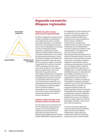 58     España en el mundo 2033
Modelo de gobernanza:
gobernanza regionalizada
En 2033, la integración europea será una
realidad consolidada, acompañada de
una proliferación de entes y acuerdos
comerciales regionales y un crecimiento
del comercio intrarregional. De ahí que
surja un nuevo orden global estructurado
en torno a los diferentes bloques
regionales. La gobernanza a escala
regional sustituirá la falta de eficacia de
los órganos multilaterales, ya sea a través
de organizaciones generalistas o ad hoc.
El Acuerdo Estratégico Trans-Pacífico de
Asociación Económica (conocido como
TPP, en sus siglas en inglés) o el Acuerdo
Transatlántico de Comercio e Inversión
(TTIP), negociados casi veinte años
antes, serán ejemplos de esta tendencia
hacia las negociaciones comerciales
bilaterales. El auge del comercio
intrarregional propiciará una integración
informal liderada por el sector privado y
consolidada por los Estados a través de
un regionalismo abierto. En algunos
casos, estos procesos conducirán a una
consolidación institucional posterior y a
una coordinación económica reglada,
como en el Sudeste Asiático y
Latinoamérica. Por el contrario, áreas
como el Sur de Asia y Oriente Medio no
conseguirán aglutinar en su seno los
intereses divergentes.
Impacto sobre Europa: una
Europa unida a la alemana
En este escenario nos encontramos ante
una UE cohesionada, preparada para
competir con el resto de bloques. La
arquitectura institucional de la UE
provendrá de la superación de las
deficiencias detectadas durante la década
perdida (2008-2018). Progresivamente se
Segundo escenario:
Bloques regionales
irá completando la unión monetaria con
la creación de un Tesoro común en la
Eurozona, transferencias fiscales y el
cambio de mandato del BCE que le
permitirá actuar como prestamista de
última instancia. También se
introducirán los eurobonos, que
complementarán a los bonos nacionales
tradicionales y la movilidad laboral
aumentará. Todas estas medidas se irán
tomando debido a las exigencias por
parte de los países acreedores,
especialmente Alemania que ejercerá en
solitario el liderazgo europeo. Así se irán
impulsando normas financieras comunes
más severas y una política económica
ordoliberal -el Estado debe crear las
condiciones adecuadas para el desarrollo
de la actividad económica, según los
principios del libre mercado, pero con
equidad social-, con especial énfasis en la
estabilidad de precios, la contención del
gasto público, la fortaleza del euro y
cierta regulación de los mercados. La
implementación estricta de dichas
regulaciones y una férrea coordinación
de las políticas económicas nacionales
conducirá a una UE en la que los distintos
Estados tenderán a converger. La
excepción será Reino Unido, que
preferirá quedarse fuera de la eurozona,
acompañada sólo de Serbia, que habrá
conseguido para entonces la adhesión.
Alemania verá reducida levemente su
población por lo que se verá obligada a
acercarse a países afines como Austria,
Países Bajos, Finlandia o Croacia, para
hacer valer sus propuestas.
La UE será una potente federación
económica gobernada por los Estados,
según unas normas de obligado
cumplimiento y supervisadas por
instituciones dotadas de la autoridad
suficiente para que la Unión funcione
Crecimiento
económico
Redistribución
de riqueza
Sostenibilidad
 