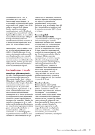 considerarán- la dominación cultural de
los líderes regionales. Aquellos países con
una política exterior orientada
simultáneamente hacia dos polos
distintos se verán perjudicados: Corea del
Sur o Australia deberán decidir por cuál
de sus socios preferentes, EEUU o China,
se inclinan.
Economía global.
Globalización parcelada
Las fricciones entre los distintos bloques
serán frecuentes, pues cada uno
fomentará el desarrollo de sus miembros
erigiendo obstáculos al comercio con el
resto del mundo. Se generalizarán las
barreras no arancelarias contra el resto
de áreas comerciales, para soportar la
presión de la competencia global, con lo
que el crecimiento económico global se
ralentizará. A fin de reducir las
importaciones, se recurrirá a requisitos
laborales, sanitarios y de seguridad;
empleo obligatorio de tecnología local,
subsidios y preferencia local en la
contratación pública, limitando la
competencia en los mercados nacionales
y reduciendo la presión a la baja de
precios de productos y servicios
comercializables. Esto, por otra parte,
impulsará las inversiones extranjeras
directas, para producir in situ y sustituir
el comercio de bienes.
Modelo productivo.
Concentración empresarial
Adiós a la prevalencia de las pymes. Las
políticas nacionales se volverán más
previsibles, lo que acelerará la inversión
intrarregional. Las regulaciones y
esquemas institucionales de cada bloque
constituirán una red de seguridad para
sus empresas, que espoleará los flujos de
comercio dentro de cada una de esas
áreas. La necesidad de abastecer grandes
mercados regionales llevará a la
concentración empresarial en cada
bloque. El desarrollo tecnológico y la
innovación continuarán a buen ritmo,
aunque menor, en un contexto de
transferencias comerciales y tecnológicas
globales.
correctamente. Gracias a ello, el
presupuesto de la UE se habrá
incrementado sustancialmente y la
armonización fiscal habrá logrado que los
gobiernos dejen de competir entre sí. Sin
embargo, la población de algunos
Estados miembros orientales y
meridionales no se sentirá identificada
con el proyecto, por considerarlo falto de
legitimidad democrática. El desequilibrio
entre un Parlamento Europeo débil y un
Consejo fuerte hará que muchos
ciudadanos consideren las decisiones de
la federación como imposiciones de los
países más fuertes económicamente.
La UE será vista como un modelo a seguir
por otras iniciativas regionales como la
ASEAN y UNASUR/Mercosur. De esta
manera, la soberanía estará compartida
entre Estados-nación y entes regionales
supranacionales. En el caso europeo, la
soberanía nacional se verá limitada por las
reglas comunes, mientras que en el resto
de bloques la coordinación se impondrá a
través de costumbres no regladas.
Implicaciones en el mundo
Geopolítica. Bloques regionales
Un orden global sin un país hegemónico
claro incrementará la pugna por los
liderazgos regionales: Brasil y México;
China, India y Japón; Nigeria y Sudáfrica;
Arabia Saudí e Irán; Turquía y Rusia. Las
organizaciones multilaterales serán
ineficaces a la hora de gestionar los
desafíos globales, especialmente los de
índole económica. El FMI y el Banco
Mundial serán irrelevantes ante el
protagonismo de los bancos de desarrollo
regionales mientras que la Organización
Mundial del Comercio será incapaz de
impulsar reglas comerciales globales. No
todas las regiones gozarán de un grado
de integración similar, pero las dinámicas
del comercio intrarregional convertirán a
países reticentes a la asimilación en
miembros de facto de bloques
comerciales. En los Estados pequeños
surgirán movimientos identitarios para
defender las culturas locales de -lo que
	 Cuatro escenarios para España y el mundo en 2033      59
 