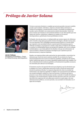 6     España en el mundo 2033
Prólogo de Javier Solana
Javier Solana
Presidente de ESADEgeo – Center
for Global Economy and Geopolitics
Vivimos un presente dinámico y complejo que presenta grandes retos pero también
grandes oportunidades. Individuos, empresas y Estados deben enfrentarse a
cambios de paradigmas, transformaciones sociales y novedades tecnológicas que
suceden a gran velocidad y con consecuencias todavía desconocidas. Una de las
pocas certezas que tenemos en este momento histórico es que sólo aquellos que sean
capaces de innovar, evolucionar y adaptarse al cambio en un entorno
interdependiente y globalizado tienen posibilidades de éxito.
En España, hoy más que nunca, es indispensable que seamos capaces de reflexionar
sobre el medio y largo plazo para poder orientar estrategias y abordar nuevos retos.
Con esta intención, PwC y ESADEgeo presentan juntos España en el mundo 2033,
que responde a esta necesidad de dotar a nuestro país de herramientas para la
reflexión estratégica y la prospectiva a medio y largo plazo. El objetivo del informe
es analizar la realidad global desde una perspectiva española, pero con un enfoque
multidisciplinar y una visión global de los desafíos a los que nos enfrentamos. Se
trata de analizar y diseñar las opciones estratégicas que se plantean para las
administraciones y empresas españolas.
España y sus empresas deben saber aprovechar las oportunidades y neutralizar las
amenazas que traerá este nuevo contexto mundial. En un entorno en el que la
internacionalización será crucial, las empresas españolas, incluidas las de tamaño
medio, tendrán que operar en un marco geopolítico global mucho más complejo. Por
ello, la identificación de tendencias globales y la formulación de posibles escenarios
son esenciales para adecuar sus estrategias.
El momento actual es de especial relevancia para España ya que las decisiones que
se adopten en el corto y medio plazo marcaran el éxito o fracaso de nuestro país
durante las próximas décadas. La respuesta dependerá de cómo la sociedad, las
instituciones y las empresas españolas se adapten a las circunstancias que definen a
este mundo multipolar y global en el que nos movemos. El informe que aquí se
presenta es una valiosa contribución para ayudar a entender el mundo de mañana y
anticiparse a los acontecimientos. España necesita ejercicios como éste, que miren
más allá de las urgencias del corto plazo para construir un país mejor, con unas
administraciones públicas, un sector privado y una sociedad civil alineadas con el
signo de los tiempos.
 