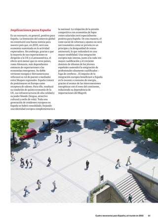 la nacional. La relajación de la presión
competitiva con economías de bajos
costes salariales será especialmente
positiva para España. De esta manera, el
coste social de reformas y ajustes no será
tan traumático como se preveía en un
principio y la desigualdad de rentas
aminorará, lo que redundará en una
mayor estabilidad. Una integración
europea más intensa, junto a la cada vez
mayor cualificación y el creciente
dominio de idiomas de los jóvenes
españoles sostendrá la emigración de
profesionales altamente cualificados –
fuga de cerebros–. El impulso de la
integración europea beneficiará a España
en lo tocante a consumo de energía,
gracias al avance de las interconexiones
energéticas con el resto del continente,
reduciendo su dependencia de
importaciones del Magreb.
Implicaciones para España
Es un escenario, en general, positivo para
España. La limitación del comercio global
no constituirá una buena noticia para
nuestro país que, en 2033, será una
economía sustentada en la actividad
exportadora. Sin embargo, gracias a que
la mayoría de sus exportaciones se
dirigirán a la UE y a Latinoamérica, el
efecto será menor que en otros países,
como Alemania, más dependientes
entonces de exportaciones a las
economías emergentes. Su doble
vertiente europea e iberoamericana
reforzará su rol de puente o mediador
entre bloques regionales. España tratará
de posicionarse en Europa como
receptora de talento. Para ello, resaltará
su condición de quinta economía de la
UE, sus infraestructuras de alta calidad y
su poder blando (lengua, atractivo
cultural y estilo de vida). Toda una
generación de residentes europeos en
España se habrá consolidado, forjando
una identidad europea complementaria a
	 Cuatro escenarios para España y el mundo en 2033      61
 