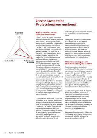 62     España en el mundo 2033
Modelo de gobernanza:
gobernanza nacional
En 2033, la falta de valores comunes e
intereses compartidos entre las potencias
tradicionales y las emergentes habrá
conducido a la irrelevancia a organismos
multilaterales como Naciones Unidas,
FMI, BM y OMC, cuya Ronda de Doha
será abandonada en el camino. El G-20
quedará relegado a un mero foro de
discusión. Cuestiones globales como el
cambio climático, la proliferación
nuclear, los Estados fallidos o nuevos
conflictos violentos quedarán sin
respuesta concertada internacional.
EEUU irá abandonando su papel de
potencia dominante a escala global y
China parecerá incapaz de ocupar su
hueco. Cada actor perseguirá su propio
interés sin miedo a la coacción o a la
imposición de normas comunes por parte
de un país hegemónico y se producirá
una deriva hacia un desorden global o, al
menos, un incremento de la
discrecionalidad, que hará las relaciones
menos predecibles y la diplomacia, más
compleja. La desglobalización reducirá a
la mitad el bajo crecimiento europeo: la
UE se encontrará en una posición débil,
en comparación con EEUU y China, por
su déficit energético y su estancada
demanda interior.
En los próximos veinte años, a causa del
incremento de las barreras comerciales,
las economías emergentes reducirán su
ritmo de crecimiento y se verán obligadas
a contentar a las nuevas clases medias
que demandarán mejores servicios
públicos, calidad institucional, igualdad
de oportunidades, seguridad jurídica,
transparencia y lucha contra la
corrupción. Allí donde los gobiernos
defrauden las expectativas de sus
Tercer escenario:
Proteccionismo nacional
ciudadanos, las reivindicaciones crecerán
y la inestabilidad se convertirá en la
tónica.
En los países desarrollados, el aumento
de la desigualdad de rentas y una
disminución de la igualdad de
oportunidades traerán también una
mayor inestabilidad política. Ante el
desmantelamiento del Estado del
bienestar y dado el desigual reparto de
los costes entre los distintos estratos de
renta, las opciones políticas populistas y
nacionalistas se irán abriendo paso.
Integración europea: una
disminuida Europa a la carta
En este escenario, el crecimiento
económico de la UE se reducirá a la mitad
con respecto a las proyecciones previas a
la gran crisis financiera de 2008, lo que
permitirá acuñar la expresión
estancamiento secular referida a Europa.
Durante las próximas dos décadas de
proceso de desglobalización, la UE saldrá
perdiendo claramente frente a China y
EEUU por su déficit energético y el
estancamiento de su demanda interior.
	
La crisis creada por la salida de algunos
países de la Eurozona, provocará la
creación de un área monetaria en el
Centro-Norte de Europa. Esto hará el
proyecto europeo mucho menos
ambicioso, al repatriarse competencias a
los Gobiernos y Parlamentos nacionales.
Los poderes del Parlamento Europeo y la
Comisión Europea quedarán muy
reducidos frente a los Estados.
A pesar de ello, se mantendrá el Mercado
Común y cierta regulación conjunta. Los
miembros de la Unión utilizarán la
geometría variable a través de
Crecimiento
económico
Redistribución
de riqueza
Sostenibilidad
 