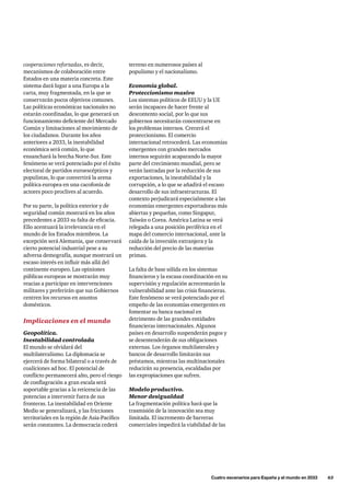 terreno en numerosos países al
populismo y el nacionalismo.
Economía global.
Proteccionismo masivo
Los sistemas políticos de EEUU y la UE
serán incapaces de hacer frente al
descontento social, por lo que sus
gobiernos necesitarán concentrarse en
los problemas internos. Crecerá el
proteccionismo. El comercio
internacional retrocederá. Las economías
emergentes con grandes mercados
internos seguirán acaparando la mayor
parte del crecimiento mundial, pero se
verán lastradas por la reducción de sus
exportaciones, la inestabilidad y la
corrupción, a lo que se añadirá el escaso
desarrollo de sus infraestructuras. El
contexto perjudicará especialmente a las
economías emergentes exportadoras más
abiertas y pequeñas, como Singapur,
Taiwán o Corea. América Latina se verá
relegada a una posición periférica en el
mapa del comercio internacional, ante la
caída de la inversión extranjera y la
reducción del precio de las materias
primas.
La falta de base sólida en los sistemas
financieros y la escasa coordinación en su
supervisión y regulación acrecentarán la
vulnerabilidad ante las crisis financieras.
Este fenómeno se verá potenciado por el
empeño de las economías emergentes en
fomentar su banca nacional en
detrimento de las grandes entidades
financieras internacionales. Algunos
países en desarrollo suspenderán pagos y
se desentenderán de sus obligaciones
externas. Los órganos multilaterales y
bancos de desarrollo limitarán sus
préstamos, mientras las multinacionales
reducirán su presencia, escaldadas por
las expropiaciones que sufren.
Modelo productivo.
Menor desigualdad
La fragmentación política hará que la
trasmisión de la innovación sea muy
limitada. El incremento de barreras
comerciales impedirá la viabilidad de las
cooperaciones reforzadas, es decir,
mecanismos de colaboración entre
Estados en una materia concreta. Este
sistema dará lugar a una Europa a la
carta, muy fragmentada, en la que se
conservarán pocos objetivos comunes.
Las políticas económicas nacionales no
estarán coordinadas, lo que generará un
funcionamiento deficiente del Mercado
Común y limitaciones al movimiento de
los ciudadanos. Durante los años
anteriores a 2033, la inestabilidad
económica será común, lo que
ensanchará la brecha Norte-Sur. Este
fenómeno se verá potenciado por el éxito
electoral de partidos euroescépticos y
populistas, lo que convertirá la arena
política europea en una cacofonía de
actores poco proclives al acuerdo.
Por su parte, la política exterior y de
seguridad común mostrará en los años
precedentes a 2033 su falta de eficacia.
Ello acentuará la irrelevancia en el
mundo de los Estados miembros. La
excepción será Alemania, que conservará
cierto potencial industrial pese a su
adversa demografía, aunque mostrará un
escaso interés en influir más allá del
continente europeo. Las opiniones
públicas europeas se mostrarán muy
reacias a participar en intervenciones
militares y preferirán que sus Gobiernos
centren los recursos en asuntos
domésticos.
Implicaciones en el mundo
Geopolítica.
Inestabilidad controlada
El mundo se olvidará del
multilateralismo. La diplomacia se
ejercerá de forma bilateral o a través de
coaliciones ad hoc. El potencial de
conflicto permanecerá alto, pero el riesgo
de conflagración a gran escala será
soportable gracias a la reticencia de las
potencias a intervenir fuera de sus
fronteras. La inestabilidad en Oriente
Medio se generalizará, y las fricciones
territoriales en la región de Asia-Pacífico
serán constantes. La democracia cederá
	 Cuatro escenarios para España y el mundo en 2033      63
 