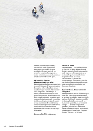 64     España en el mundo 2033
del Sur al Norte
Asia Meridional y África Subsahariana
registrarán un boom demográfico que
lastrará su desarrollo y la emancipación
de la mujer. La pobreza extrema no se
reducirá, lo que fomentará los flujos
migratorios hacia los países
desarrollados. La gestión de la
inmigración por parte de los gobiernos
nacionales será compleja debido al auge
de grupos políticos organizados que
fomentan el racismo.
Sostenibilidad. Encarecimiento
energético
La fragmentación frenará el comercio y la
inversión, ralentizando profundamente
el progreso tecnológico. Los avances en la
explotación del shale gas y las renovables
serán muy limitados, provocando un
incremento generalizado del coste de la
energía. La creciente competencia
generada por la escasez de recursos
causará crisis alimentarias. Aumentará la
rivalidad entre China, Rusia, Turquía e
Irán por el acceso a los recursos
cadenas globales de producción y
distribución, con el consiguiente
aumento de precios. El exceso de
regulación y la importancia de los
aranceles forzarán a las empresas a
contar con una mayor estructura en cada
uno de los mercados donde opere.
Estructuras sociales.
Clases medias frustradas
La imposición de las barreras comerciales
reducirá el impacto de la competencia en
los salarios de los trabajadores menos
cualificados y se atenuará el incremento
de la desigualdad. Sin embargo, la
limitación del comercio internacional
traerá menores tasas de crecimiento y un
lento empobrecimiento. La existencia de
mayores limitaciones para la transmisión
de información y tecnología ralentizará
el empoderamiento de los individuos,
sobre todo en los países sin instituciones
democráticas, cuyas clases medias
vivirán este proceso cada vez con mayor
frustración.
Demografía. Más emigración
 