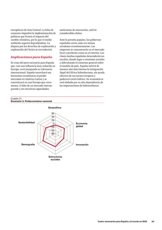 autóctonas de innovación, sufrirá
considerables daños.
Ante la presión popular, los gobiernos
españoles serán cada vez menos
ortodoxos económicamente. Las
empresas se concentrarán en el mercado
local y perderán cuota en el exterior. Las
clases medias españolas descenderán un
escalón, dando lugar a tensiones sociales
y dificultando el consenso general sobre
el modelo de país. España sufrirá de
manera aún más intensa la inmigración
ilegal del África Subsahariana, sin ayuda
efectiva de sus socios europeos y
padecerá estrés hídrico. Su economía se
verá dañada por su alta dependencia de
las importaciones de hidrocarburos.
energéticos de Asia Central. La falta de
consenso impedirá la implementación de
políticas que frenen el impacto del
cambio climático, por lo que el medio
ambiente seguirá degradándose. La
disputa por los derechos de exploración y
explotación del Ártico se recrudecerá.
Implicaciones para España
Se trata del peor escenario para España
que, con una influencia muy reducida en
Europa, verá menguada su relevancia
internacional. España estrechará sus
horizontes económicos al perder
mercados en América Latina y se
concentrará en una Europa que crece
menos. A falta de un mercado interno
grande y sin excesivas capacidades
	 Cuatro escenarios para España y el mundo en 2033      65
Innovación
Geopolítica
Demografía
Sostenibilidad
-40
-20
0
20
40
60
-60
Estructuras
sociales
Economía
global
Cuadro 21.
Escenario 3. Proteccionismo nacional
 