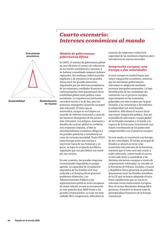 66     España en el mundo 2033
Modelo de gobernanza:
gobernanza difusa
En 2033, el sistema de gobernanza global
no será eficiente al carecer de coherencia
en los niveles multilateral y nacional, y
no haberse consolidado tampoco órdenes
regionales. Sin embargo, habrá acuerdos
implícitos y de mínimos en los grandes
temas entre las grandes potencias,
impulsados por los intereses económicos
de las empresas y entidades financieras
multinacionales. Esto garantizará cierta
estabilidad global tanto política como
económica. La arquitectura institucional
recordará mucho a la de hoy, pero las
potencias emergentes asumirán un papel
más relevante. El statu quo se
mantendrá, aunque se verá lejano un
acuerdo de reforma sustancial a causa de
los intereses divergentes de los actores
más relevantes. Los peligros, amenazas y
desafíos de carácter global no recibirán
una respuesta conjunta, si bien la
interdependencia económica obligará a
las grandes potencias a coordinarse en
casos de extrema necesidad. Tanto EEUU
como Europa serán más reacios a
intervenir fuera de sus fronteras y, en
parte, su lugar lo ocuparán los líderes
regionales que son percibidos con temor
por sus vecinos.
En este contexto, las grandes empresas
trasnacionales impondrán su propia
agenda. La capacidad de recaudación
impositiva de los Estados será muy
reducida y el dumping fiscal generará
problemas bilaterales. Las
Administraciones Públicas y las
organizaciones políticas serán incapaces
de atraer talento, ya que se encontrarán
en una posición muy débil frente a las
grandes corporaciones. La cada vez más
endeble libre competencia, dificultará la
Cuarto escenario:
Intereses económicos al mando
creación de empresas y reducirá la
capacidad de las medianas empresas para
introducirse en nuevos mercados.
Integración europea: una
Europa a dos velocidades
A nivel europeo se tenderá hacia una
mayor integración económica, mientras
que las decisiones políticamente
relevantes se adoptarán mediante
procesos intergubernamentales. La baja
identificación de los ciudadanos del
continente con el proyecto europeo,
especialmente en las economías
golpeadas con más crudeza por la gran
recesión, y las reticencias a incrementar
la solidaridad con otros Estados
miembros, dificultará el avance hacia
una mayor integración política. Aun así,
la pérdida de relevancia a escala global
de los Estados europeos y el miedo a la
ruptura de la Eurozona incentivarán una
mayor coordinación de los países más
comprometidos con el proyecto europeo.
De este modo, se constituirá una Europa
de dos velocidades. El núcleo principal de
Estados se situará en torno a las
economías más potentes de la Eurozona,
mientras que el resto será más reacio a
ceder soberanía, conservando el acceso
al mercado único y sumándose a las
distintas iniciativas europeas a través de
cooperaciones reforzadas. La entrada en
la Eurozona de Polonia, Lituania, Croacia
y República Checa generará un profundo
descontento entre los Estados miembros
de la UE que no hayan adoptado el euro.
Estos considerarán que su voz no es
relevante en las instituciones europeas.
Pese al escaso dinamismo demográfico
germano, Fráncfort se situará como la
principal plaza financiera de la Europa
continental.
Crecimiento
económico
Redistribución
de riqueza
Sostenibilidad
 