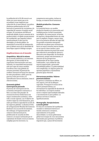 La población de la UE-28 crecerá a un
ritmo tres veces menor que en la
actualidad, lo que implicará una
reducción de su masa laboral. Las pobres
dinámicas poblacionales de la UE
lastrarán su potencial de crecimiento y la
capacidad de sostener el modelo social
europeo. El crecimiento del PIB será
moderado debido al parco aumento de la
productividad y el rápido envejecimiento
de la población, que impedirá reducir
sustancialmente el alto nivel de
desempleo y la deuda pública. Se
mantendrá la atracción de inmigración,
pero el debate acerca de la idoneidad de
estos flujos copará el diálogo europeo.
Implicaciones en el mundo
Geopolítica. Más de lo mismo
En un mundo poliédrico y con intereses
divergentes, la efectividad de los
organismos internacionales será muy
limitada y la comunidad internacional
solo será capaz de tomar medidas
fructíferas ante crisis globales de
extrema gravedad. El potencial de
conflicto mermará de forma leve durante
los años precedentes a 2033, pero las
guerras civiles pervivirán y se
intensificarán nuevas amenazas, como el
ciberterrorismo.
Economía global.
Convergencia pausada
El proceso de convergencia de las
economías emergentes continuará, si
bien a un ritmo más pausado. Se
avanzará de forma tímida hacia una
mayor coordinación económica, sobre
todo a escala regional, con el objetivo de
resolver mejor las crisis financieras, pero
nada que limite la capacidad de acción de
las empresas globales. La Ronda de Doha
de la Organización Mundial del Comercio
finalizará con un acuerdo de mínimos.
Sin embargo, la fragmentación del
comercio internacional por la
proliferación de acuerdos de libre
comercio y la mayor inclinación por el
capitalismo de Estado creará un entorno
complejo para los inversores. La
	 Cuatro escenarios para España y el mundo en 2033      67
competencia entre países, incluso en
Europa, en materia fiscal aumentará.
Modelo productivo. Consumo
interno
La transición hacia a un modelo
productivo basado en la innovación será
realidad gracias a la fácil transmisión
tecnológica. En consecuencia, la brecha
de ingresos y desigualdad dentro de cada
país se ampliará, aunque a menor ritmo
que en las primeras décadas del siglo XXI.
Las grandes economías emergentes
acelerarán sus planes para reorientarse
hacia un mayor consumo interno basado
en sus nuevas clases medias y para
desarrollar sistemas de protección social
que reducirán la necesidad de ahorrar y
liberarán renta disponible. En Occidente
continuará, aunque más lentamente, el
deterioro de las perspectivas
profesionales de las clases medias
tradicionales, cuya calidad de vida
seguirá empeorando y generando
inestabilidad política. La gobernabilidad
será complicada y en algunos países las
opciones populistas y nacionalistas
ganarán apoyo electoral.
Estructuras sociales. Valores
posmaterialistas
En general, la dinámica no difiere, en
este aspecto, de la de los Bloques
regionales. Proseguirá el avance de los
valores posmaterialistas y se
incrementará la capacidad de decisión de
los individuos. Las mujeres tendrán
acceso a mejores oportunidades laborales
e incrementarán su peso político. La
pobreza extrema se reducirá
significativamente.
Demografía. Envejecimiento
a escala global
El ritmo de crecimiento de la población
mundial se ralentizará mientras el
mundo comenzará a envejecer,
especialmente en los países
desarrollados. La escasa gobernanza
global será incapaz de crear mecanismos
funcionales para gestionar el problema
migratorio que, a pesar del incremento
 