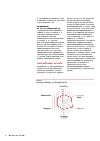 68     España en el mundo 2033
líderes en sus sectores. Así, diversificará
sus exportaciones hacia mercados
amigos, ofreciéndose como plataforma
europea de las multilatinas. Solo tendrá
posibilidades de influir en grandes temas
globales a través de Europa, jugando un
papel regional hacia América Latina y el
Magreb. Al no haber invertido suficiente
en innovación, España encontrará en
2033 problemas para estar a la altura de
los países de su entorno. La
concentración empresarial y la influencia
política de las empresas limitarán las
posibilidades de éxito de las compañías
medianas. Se impondrá así una economía
dual en la que un reducido grupo de
grandes empresas serán capaces de
competir en los mercados globales, frente
a una mayoría del tejido empresarial
español que será muy poco productiva. El
avance del calentamiento global afectará
especialmente a España. Aumentará el
estrés hídrico y se acentuarán los
problemas de temperatura e
incertidumbre meteorológica que
dañarán sobremanera la agricultura y el
turismo.
de riqueza en las economías emergentes,
se mantendrá, no solo de Sur a Norte sino
cada vez más de Sur a Sur.
Sostenibilidad.
Vía libre al cambio climático
La ausencia de liderazgo político hará
imposible alcanzar un consenso en la
lucha contra el cambio climático, y
progresivamente los asuntos
medioambientales irán desapareciendo
de la agenda de los Gobiernos. El
desarrollo de las economías emergentes
supondrá más presión sobre el medio
ambiente, pero la concienciación de las
nuevas clases medias ejercerá de
contrapeso. Se avanzará gracias a la
iniciativa privada en la explotación de
fuentes energéticas no convencionales y
en la eficiencia de las renovables, lo que
sostendrá los precios de la energía.
Implicaciones para España
España buscará su hueco en un mercado
internacional dominado por intereses
comerciales, proyectando su interés a
través de las multinacionales españolas
Innovación
Geopolítica
Demografía
Sostenibilidad
-40
-20
0
20
40
60
-60
Estructuras
sociales
Economía
global
Cuadro 22.
Escenario 4. Intereses económicos al mando
 