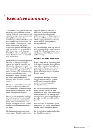 Executive summary     7
that this “reordering” can take. In
addition to the global governance
model, we also take into account
different scenarios for the integration of
the European Union, another variable
which is highly uncertain and decisive
for the ‘Spanish’ world, given our
particular location.
We can visualise the world that waits for
us in each scenario, in view of a series of
trends that will configure, in one way or
another, our political life, our economy
and our society.
How will our world be in 2033?
In 2033 power will be less concentrated
in developed countries: there will be no
clear referee in an international order
marked by the diversity of the players.
National governments will see their
power increasingly reduced in relation
to other actors.
The economic pendulum will move
towards Asia, there will be a greater
middle class in today´s developing
countries and more inequality in
developed countries.
We will be older, more urban and a
highly qualified elite will be more
cosmopolitan, while those less qualified
will experience the risk of a structural
unemployment: innovation will make us
grow, but it could very well be a jobless
growth.
Individuals will be empowered by new
technologies and natural resources will
become scarcer and more expensive.
On the basis of this background we have
developed four scenarios.
Executive summary
“From now until 2033 we will experience
a relative retreat of globalisation: new
regional blocks will compete against each
other, increasing protectionist tendencies,
although boosting foreign direct
investment flows. One of these blocks will
be an economically cohesive Europe, yet
falling short of a United States of Europe.
Global growth will be held back by
protectionist measures, which will slow
trade and productivity increases. There
will be less pressure on the European
Social Model and more redistribution of
wealth than there would have been with
more globalisation.
This scenario has certain positive aspects
for Spain. Its foreign trade is highly
concentrated in the EU and will be less
affected than other countries more
exposed to Asia like Germany. Less global
competition will imply less pressure on
labour costs and Spain will become a top
industrial destination in Europe.
Furthermore, Spain’s high quality of life
will attract talent and encourage
European multiculturalism within the
country.”
This report has identified four possible
scenarios for the world and Spain in
2033. The above is what we consider to
be the most likely, although it is by no
means the only conceivable one.
Experts are increasingly warning that
the world is stuck in “no man’s land”,
with an unstable international order.
Events in the last few decades have
brought us to a point at which it seems
unavoidable to rethink how to govern
our world.
The four scenarios developed in this
report explore the different directions
 