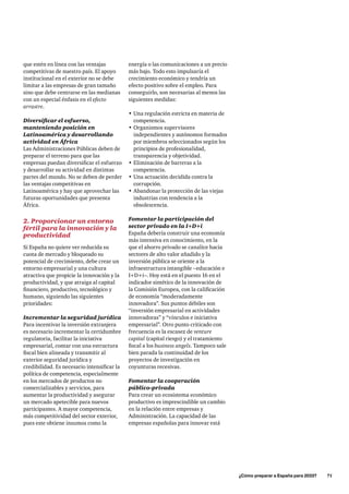 ¿Cómo preparar a España para 2033?      71
que estén en línea con las ventajas
competitivas de nuestro país. El apoyo
institucional en el exterior no se debe
limitar a las empresas de gran tamaño
sino que debe centrarse en las medianas
con un especial énfasis en el efecto
arrastre.
Diversificar el esfuerzo,
manteniendo posición en
Latinoamérica y desarrollando
actividad en África
Las Administraciones Públicas deben de
preparar el terreno para que las
empresas puedan diversificar el esfuerzo
y desarrollar su actividad en distintas
partes del mundo. No se deben de perder
las ventajas competitivas en
Latinoamérica y hay que aprovechar las
futuras oportunidades que presenta
África.
2. Proporcionar un entorno
fértil para la innovación y la
productividad
Si España no quiere ver reducida su
cuota de mercado y bloqueado su
potencial de crecimiento, debe crear un
entorno empresarial y una cultura
atractiva que propicie la innovación y la
productividad, y que atraiga al capital
financiero, productivo, tecnológico y
humano, siguiendo las siguientes
prioridades:
Incrementar la seguridad jurídica
Para incentivar la inversión extranjera
es necesario incrementar la certidumbre
regulatoria, facilitar la iniciativa
empresarial, contar con una estructura
fiscal bien alineada y transmitir al
exterior seguridad jurídica y
credibilidad. Es necesario intensificar la
política de competencia, especialmente
en los mercados de productos no
comercializables y servicios, para
aumentar la productividad y asegurar
un mercado apetecible para nuevos
participantes. A mayor competencia,
más competitividad del sector exterior,
pues este obtiene insumos como la
energía o las comunicaciones a un precio
más bajo. Todo esto impulsaría el
crecimiento económico y tendría un
efecto positivo sobre el empleo. Para
conseguirlo, son necesarias al menos las
siguientes medidas:
•	Una regulación estricta en materia de
competencia.
•	Organismos supervisores
independientes y autónomos formados
por miembros seleccionados según los
principios de profesionalidad,
transparencia y objetividad.
•	Eliminación de barreras a la
competencia.
•	Una actuación decidida contra la
corrupción.
•	Abandonar la protección de las viejas
industrias con tendencia a la
obsolescencia.
Fomentar la participación del
sector privado en la I+D+i
España debería construir una economía
más intensiva en conocimiento, en la
que el ahorro privado se canalice hacia
sectores de alto valor añadido y la
inversión pública se oriente a la
infraestructura intangible –educación e
I+D+i–. Hoy está en el puesto 16 en el
indicador sintético de la innovación de
la Comisión Europea, con la calificación
de economía “moderadamente
innovadora”. Sus puntos débiles son
“inversión empresarial en actividades
innovadoras” y “vínculos e iniciativa
empresarial”. Otro punto criticado con
frecuencia es la escasez de venture
capital (capital riesgo) y el tratamiento
fiscal a los business angels. Tampoco sale
bien parada la continuidad de los
proyectos de investigación en
coyunturas recesivas.
Fomentar la cooperación
público-privada
Para crear un ecosistema económico
productivo es imprescindible un cambio
en la relación entre empresas y
Administración. La capacidad de las
empresas españolas para innovar está
 