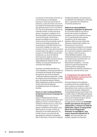 72     España en el mundo 2033
en el puesto 57 del mundo. Invierten en
i+D la mitad que sus homólogas
francesas y una tercera parte que las
alemanas, a pesar de contar con uno de
los esquemas de deducción de impuestos
más generosos para la I+D+i de toda la
UE. Una de las principales razones es su
reducido tamaño. La mejor forma de
apoyar a las pymes a competir en un
mercado global es desde instituciones
como la Fraunhofer-Gesellschaft o
parques tecnológicos que ayudan a
innovar sin incurrir en grandes costes. A
través de redes público-privadas de
conocimiento, es factible alcanzar una
innovación compleja sin contar con
enormes recursos, lo que democratizaría
la innovación. Este aspecto es clave para
sostener el 15% del PIB que genera hoy
la industria, un sector de especial
relevancia para asegurar tanto el
desarrollo tecnológico nacional como la
disponibilidad de empleos de alta
calidad, así como para mantener una
economía diversificada.
Asimismo, convendría introducir un
marco legislativo y fiscal que promueva el
crecimiento del tamaño de las empresas
para generar una red de mittelstand
–empresas medianas industriales– capaz
de competir internacionalmente. Por otra
parte, las Administraciones Públicas
deben implementar políticas orientadas a
reducir el período de adopción
tecnológica por parte de empresas y
familias.
Poner en valor la disponibilidad
de infraestructuras y el parque de
viviendas
Según el World Economic Forum,
España ocupa la décima posición a nivel
global y la cuarta a escala europea en
calidad de infraestructuras, sexta en el
caso del transporte. Junto al gran
parque inmobiliario desocupado, estas
deben ponerse en valor a la hora de
dinamizar la actividad industrial. En
sentido inverso, una reducción del
porcentaje de vivienda en propiedad
(82,7% del total) a través de un impulso
decidido del alquiler, incrementaría la
movilidad de los trabajadores y liberaría
ahorro, que podría ser utilizado en
inversiones productivas.
Reducir la vulnerabilidad
energética e impulsar la eficiencia
En un mundo donde los recursos se
prevén más costosos, la eficiencia
energética será una condición sine qua
non. La optimización del consumo
energético y de las operaciones
logísticas deberá ser más sofisticada.
Asimismo, España debe trabajar con
Bruselas para construir las
interconexiones energéticas con Europa
que nos permitan acceder a las ventajas
de un mercado energético integrado, lo
que, además, reducirá nuestra
vulnerabilidad energética. Será
fundamental plantearse seriamente la
extracción de gas y petróleo shale –ya
que reduciría sobremanera la
dependencia energética–, así como
asegurar el aprovisionamiento de
materias primas a largo plazo,
especialmente de aquellas utilizadas en
la industria, como las tierras raras.
3. Compensar los efectos del
envejecimiento y preservar el
Estado del bienestar
El envejecimiento de la población
aumentará de forma considerable el
gasto conjunto en pensiones, salud y
dependencia. Esto, unido a un alto coste
de servicio de la deuda, dificultará la
sostenibilidad financiera del Estado. Así,
en 2035, habrá 13.292.000 pensionistas,
frente a los 8.640.000 de 2010, según los
datos de la Comisión Europea. Para no
incurrir en un desequilibrio
presupuestario estructural, el Estado
tendrá que dotarse de ingresos
adicionales y retrasar la edad de
jubilación, lograr la integración
plena de la inmigración,
fomentar la natalidad y una
mayor inserción laboral de la
mujer. Sería muy deseable, por
ejemplo, equiparar las bajas por
 