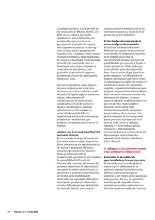 74     España en el mundo 2033
25 global tras EEUU. Cerca del 90% de
los estudiantes de MBA de ESADE, IE e
IESE son extranjeros que suelen
abandonar el país tras finalizar sus
estudios. Hay que incentivar su
permanencia en el país. Una opción
sería la puesta en marcha de start-up
visas en línea con los programas de
Canadá, Chile o Singapur. Estos visados
estarían orientados al emprendimiento,
la ciencia y la tecnología con la finalidad
de facilitar la creación de valor en
España por parte de participantes en
aceleradoras e incubadoras, y de
graduados de escuelas de negocios,
politécnicas, centros de investigación
médica o el CSIC.
Durante los próximos veinte años los
procesos de innovación tenderán a
concentrarse en áreas urbanas a modo
de nodos. Si España aspira a contar con
alguno, debe fomentar el
establecimiento de profesionales
cualificados a través de incentivos
fiscales y facilitando los trámites
administrativos. Por su parte, la
universidad española debería
implementar métodos de contratación
basados en el rendimiento, que
propicien la captación de talento en el
exterior.
Acabar con la actual dualidad del
mercado laboral
En un contexto en el que el talento y la
formación serán ventajas competitivas
clave, la tendencia a la precarización de
los nuevos trabajadores debilita la
autonomía personal de los jóvenes e
incide gravemente sobre la
productividad agregada, lo que complica
la sostenibilidad del Estado del
bienestar. De continuar así, durante los
próximos veinte años, la precarización
entorpecerá el relevo generacional, ya
que privará a las generaciones menores
de 45 años de la posibilidad de
desarrollar sus capacidades laborales y
desempeñar puestos ejecutivos. Para
evitarlo, debe desaparecer la dualidad
del mercado laboral, acortando las
distancias entre la inestabilidad de los
contratos temporales y el alto nivel de
protección de los indefinidos.
Evitar la desvinculación de la
nueva emigración española
Es vital que las Administraciones
Públicas sean capaces de gestionar las
comunidades de emigrantes españoles
en el exterior para evitar su
desvinculación del país y promover la
posibilidad de que regresen a España a
ocupar puestos de trabajo en los que
desarrollar las aptitudes adquiridas
fuera. Son un activo al que España no
puede renunciar. Los Ministerios de
Empleo y de Asuntos Exteriores y resto
de Administraciones deberán cambiar el
modelo de atención a la comunidad
española, pensado principalmente para
antiguos emigrantes o sus descendientes
hacia un nuevo sistema orientado a los
jóvenes recién llegados. La nueva
diáspora española también puede servir
para crear redes empresariales y
funcionar como agente de la
internacionalización de la empresa,
provocando un efecto arrastre. Una
gestión adecuada de esta emigración
puede potenciar la proyección en el
exterior de la cultura y la lengua
españolas. A nivel político, podría
estudiarse la introducción de
circunscripciones en el Congreso de los
Diputados que representen a los
españoles en el exterior como hacen
Italia o Francia.
5. Afianzar la cohesión social
y la calidad institucional
Fomentar la igualdad de
oportunidades y la meritocracia
El peso de España a escala global se
reducirá, pero el bienestar de la
población española dependerá de las
reformas institucionales que se
acometan y del reparto de la riqueza que
estas generen. Por eso, es importante
recordar que la capacidad de una
sociedad para realizar reformas se ve
limitada cuando se combinan, como en
 