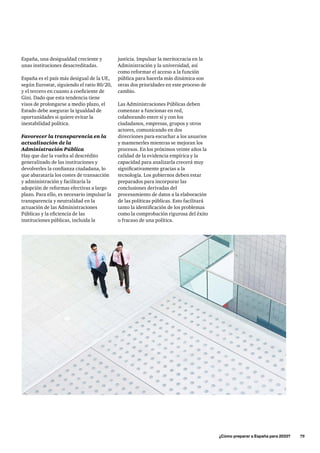 justicia. Impulsar la meritocracia en la
Administración y la universidad, así
como reformar el acceso a la función
pública para hacerla más dinámica son
otras dos prioridades en este proceso de
cambio.
Las Administraciones Públicas deben
comenzar a funcionar en red,
colaborando entre sí y con los
ciudadanos, empresas, grupos y otros
actores, comunicando en dos
direcciones para escuchar a los usuarios
y mantenerles mientras se mejoran los
procesos. En los próximos veinte años la
calidad de la evidencia empírica y la
capacidad para analizarla crecerá muy
significativamente gracias a la
tecnología. Los gobiernos deben estar
preparados para incorporar las
conclusiones derivadas del
procesamiento de datos a la elaboración
de las políticas públicas. Esto facilitará
tanto la identificación de los problemas
como la comprobación rigurosa del éxito
o fracaso de una política.
	 ¿Cómo preparar a España para 2033?      75
España, una desigualdad creciente y
unas instituciones desacreditadas.
España es el país más desigual de la UE,
según Eurostat, siguiendo el ratio 80/20,
y el tercero en cuanto a coeficiente de
Gini. Dado que esta tendencia tiene
visos de prolongarse a medio plazo, el
Estado debe asegurar la igualdad de
oportunidades si quiere evitar la
inestabilidad política.
Favorecer la transparencia en la
actualización de la
Administración Pública
Hay que dar la vuelta al descrédito
generalizado de las instituciones y
devolverles la confianza ciudadana, lo
que abarataría los costes de transacción
y administración y facilitaría la
adopción de reformas efectivas a largo
plazo. Para ello, es necesario impulsar la
transparencia y neutralidad en la
actuación de las Administraciones
Públicas y la eficiencia de las
instituciones públicas, incluida la
 