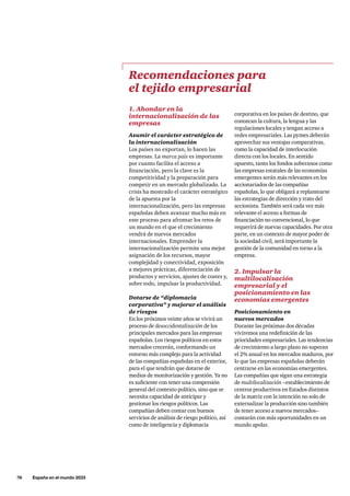 76     España en el mundo 2033
1. Ahondar en la
internacionalización de las
empresas
Asumir el carácter estratégico de
la internacionalización
Los países no exportan, lo hacen las
empresas. La marca país es importante
por cuanto facilita el acceso a
financiación, pero la clave es la
competitividad y la preparación para
competir en un mercado globalizado. La
crisis ha mostrado el carácter estratégico
de la apuesta por la
internacionalización, pero las empresas
españolas deben avanzar mucho más en
este proceso para afrontar los retos de
un mundo en el que el crecimiento
vendrá de nuevos mercados
internacionales. Emprender la
internacionalización permite una mejor
asignación de los recursos, mayor
complejidad y conectividad, exposición
a mejores prácticas, diferenciación de
productos y servicios, ajustes de costes y,
sobre todo, impulsar la productividad.
Dotarse de “diplomacia
corporativa” y mejorar el análisis
de riesgos
En los próximos veinte años se vivirá un
proceso de desoccidentalización de los
principales mercados para las empresas
españolas. Los riesgos políticos en estos
mercados crecerán, conformando un
entorno más complejo para la actividad
de las compañías españolas en el exterior,
para el que tendrán que dotarse de
medios de monitorización y gestión. Ya no
es suficiente con tener una compresión
general del contexto político, sino que se
necesita capacidad de anticipar y
gestionar los riesgos políticos. Las
compañías deben contar con buenos
servicios de análisis de riesgo político, así
como de inteligencia y diplomacia
corporativa en los países de destino, que
conozcan la cultura, la lengua y las
regulaciones locales y tengan acceso a
redes empresariales. Las pymes deberán
aprovechar sus ventajas comparativas,
como la capacidad de interlocución
directa con los locales. En sentido
opuesto, tanto los fondos soberanos como
las empresas estatales de las economías
emergentes serán más relevantes en los
accionariados de las compañías
españolas, lo que obligará a replantearse
las estrategias de dirección y trato del
accionista. También será cada vez más
relevante el acceso a formas de
financiación no convencional, lo que
requerirá de nuevas capacidades. Por otra
parte, en un contexto de mayor poder de
la sociedad civil, será importante la
gestión de la comunidad en torno a la
empresa.
2. Impulsar la
multilocalización
empresarial y el
posicionamiento en las
economías emergentes
Posicionamiento en
nuevos mercados
Durante las próximas dos décadas
viviremos una redefinición de las
prioridades empresariales. Las tendencias
de crecimiento a largo plazo no superan
el 2% anual en los mercados maduros, por
lo que las empresas españolas deberán
centrarse en las economías emergentes.
Las compañías que sigan una estrategia
de multilocalización –establecimiento de
centros productivos en Estados distintos
de la matriz con la intención no solo de
externalizar la producción sino también
de tener acceso a nuevos mercados–
contarán con más oportunidades en un
mundo apolar.
Recomendaciones para
el tejido empresarial
 