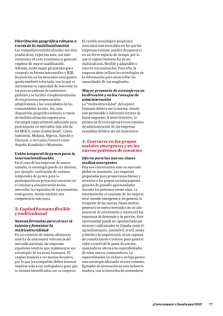 ¿Cómo preparar a España para 2033?      77
Distribución geográfica robusta a
través de la multilocalización
Las compañías multilocalizadas son más
productivas, exportan más, son más
resistentes al ciclo económico y generan
empleos de mayor cualificación.
Además, están mejor preparadas para
competir en bienes intermedios y B2B.
Su posición en los mercados emergentes
queda también reforzada, con lo que se
incrementa su capacidad de inserción en
las nuevas cadenas de suministro
globales y se facilita el replanteamiento
de los procesos empresariales
adaptándolos a las necesidades de los
consumidores locales. Así, una
disposición geográfica robusta a través
de multilocalización supone una
estrategia especialmente adecuada para
posicionarse en mercados más allá de
los BRICS, como Arabia Saudí, Corea,
Indonesia, Malasia, Nigeria, Taiwán o
Vietnam, o mercados frontera como
Angola, Kazajistán o Myanmar.
Unión temporal de pymes para la
internacionalización
En el caso de las empresas de menor
tamaño, la estrategia puede ser distinta,
por ejemplo: realización de uniones
temporales de pymes para la
participación en proyectos concretos en
el exterior y concentración en los
mercados no regulados de las economías
emergentes, donde tendrán una
competencia más justa.
3. Capital humano flexible
y multicultural
Nuevas fórmulas para atraer el
talento y fomentar la
multiculturalidad
En un contexto de talento altamente
móvil y de una menor relevancia del
mercado nacional, las empresas
españolas tendrán que replantearse sus
estrategias de recursos humanos. El
empleo tenderá a ser menos duradero,
por lo que las compañías deben intentar
implicar más a sus trabajadores para que
se sientan identificados con su empresa.
El cambio tecnológico propiciará
mercados más inestables en los que las
empresas exitosas pueden desaparecer
en un breve espacio de tiempo, por lo
que el capital humano ha de ser
multicultural, flexible y adaptable a
nuevas circunstancias. Para ello, la
empresa debe utilizar las tecnologías de
la información para desarrollar las
capacidades de sus empleados.
Mayor presencia de extranjeros en
la dirección y en los consejos de
administración
La “multiculturalidad” del capital
humano debiera ser la norma, siendo
este permeable a diferentes formas de
hacer negocios. A nivel directivo, la
presencia de extranjeros en los consejos
de administración de las empresas
españolas debiera ser un imperativo.
4. Centrarse en los grupos
sociales emergentes y en los
nuevos patrones de consumo
Oferta para las nuevas clases
medias emergentes
Hoy nos encontramos ante un mercado
global en transición. Las empresas
preparadas para proporcionar bienes y
servicios a los grupos sociales pujantes
gozarán de grandes oportunidades
durante los próximos veinte años. La
incorporación al consumo de las mujeres
en el mundo emergente y, en general, la
irrupción de las nuevas clases medias,
generará un nuevo mercado con un alto
potencial de crecimiento y trastocará los
esquemas de demanda y de precios. Esta
oportunidad puede ser aprovechada por
sectores tradicionales en España como el
agroalimentario, automóvil, textil, moda
y diseño o la arquitectura, si son capaces
de transformarse e innovar para generar
valor a través de la gama de precios,
ajustando su oferta a las especificidades
de estos nuevos consumidores. La
especialización en nichos o en lujo parece
una estrategia adecuada en este contexto.
Ejemplos de innovación en una industria
madura, con la intención de acomodarse
 