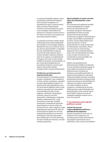 78     España en el mundo 2033
a un grupo demográfico pujante, serían
la educación universitaria telemática
hacia los países emergentes o el
tratamiento de agua en zonas de estrés
hídrico extremo. Especialmente
relevante es el sector financiero ya que,
en la actualidad, 2.500 millones de
personas en el mundo no tienen acceso a
este tipo de servicios, lo que supone una
gran oportunidad de negocio.
La transición social hacia valores menos
tradicionales acrecentará la disparidad
de costumbres. El consumidor tenderá a
identificarse más con su estilo de vida, lo
que ofrecerá oportunidades a compañías
de nicho especializadas en aspectos
concretos de moda, ejercicio, dieta o
cultura asociados a distintos modos de
vida. En ese aspecto, la composición de
los hogares será cada vez más variada
también en los países no desarrollados, lo
que creará oportunidades para los
proveedores de bienes y servicios para
solteros, divorciados, familias
monoparentales o parejas homosexuales.
Productos y servicios para los
mayores de 65 años
El envejecimiento de sociedades como la
europea o la japonesa –pero también de
la china, coreana o taiwanesa– supondrá
una gran oportunidad de negocio. Los
mayores de 65 años dependientes van a
ser una franja de población cada vez más
numerosa, que gozará de mejor salud y
cuya demanda será cada vez más
exigente y sofisticada. Los productos
sanitarios, seguros y servicios
asistenciales –teleasistencia, terapeutas,
domótica, aplicaciones TIC– verán
incrementar su mercado. También
aumentarán la demanda de educación
especializada en la tercera edad y los
servicios de ocio, cultura, deporte y viajes
adaptados para mayores de 65 años. En
el mercado local español, los servicios
empresariales pueden ser un motor de
crecimiento ya que aún están menos
desarrollados que en el resto de Europa.
Un nuevo mundo por construir y un viejo
mundo que gestionar.
Oportunidades en zonas con alto
ritmo de urbanización, como
África
El crecimiento de la población mundial
vendrá acompañado de un rápido
proceso de urbanización en las
economías emergentes. Ello seguirá
demandando de forma creciente
infraestructuras del transporte,
instalaciones energéticas, abastecimiento
de agua, alcantarillado o prestación de
servicios, sectores donde España tiene
mucho que aportar. Un buen
posicionamiento en zonas de alto ritmo
de urbanización, como India y África,
será clave para las constructoras e
ingenierías. Estas compañías deberán
contar con una mejor gestión del riesgo,
ya que el mayor crecimiento está
concentrado en zonas inestables y de
menor seguridad jurídica.
Debido a los problemas de las
Administraciones Públicas occidentales,
el sector privado está llamado a jugar un
mayor papel en la gestión de redes de
infraestructuras. Los planes de
infraestructuras gubernamentales y la
gestión de éstas tenderán a una mayor
colaboración público-privada. El enfoque
predominante durante los próximos años
vendrá marcado por la sostenibilidad y la
eficiencia, que todavía tienen mucho
recorrido en edificios, redes de
transporte o reutilización de recursos.
Habrá que hacer especial hincapié en la
gestión del agua en las zonas de mayor
estrés hídrico, materia en la que las
compañías españolas cuentan con un
know-how muy útil.
5. La empresa como agente
político y social
Asumir las nuevas
responsabilidades políticas y
sociales de las empresas
Durante los próximos veinte años, la
influencia de las empresas en la
sociedad seguirá siendo determinante.
Las grandes corporaciones son ya
stakeholders clave a la hora de establecer
 