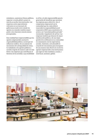 ¿Cómo preparar a España para 2033?      79
es al fin y al cabo imprescindible para la
generación de beneficios que necesitan
las empresas para sobrevivir. Así, el
compromiso empresarial con la
comunidad que los rodea deberá
trascender la responsabilidad social
corporativa (RSC) para constituirse en
actores con “autoridad política privada”
reconocida e impulsores de soft law. Las
empresas tendrán que dotarse de mayor
interlocución política y de una mejor
gestión de su influencia en su comunidad,
en consonancia con las expectativas
sociales. Asimismo, sería deseable la
creación de mecanismos para incorporar
de una manera más efectiva la voz de los
agentes empresariales a las instituciones
que rigen la vida económica y social, a
nivel local, nacional y global.
estándares, suministrar bienes públicos,
negociar a escala global y poner en
marcha acuerdos internacionales. Las
empresas serán especialmente
relevantes en un escenario de
gobernanza multi-nivel, donde los
agentes no estatales tendrán mayor
poder y las relaciones estarán menos
jerarquizadas.
Esta realidad hace imprescindible que los
agentes empresariales asuman la
responsabilidad política y social que tal
influencia conlleva. En un contexto de
incremento de la desigualdad de rentas,
la ciudadanía y los agentes políticos y
sociales exigirán de manera cada vez más
firme a las empresas que contribuyan al
bienestar de la sociedad, cuya estabilidad
 