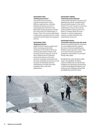 8     España en el mundo 2033
SCENARIO THREE:
‘National protectionism’
A clear backwards shift in the process of
globalisation and the strengthening of
national political power in line with a
smaller “a la carte” Europe. It is the most
redistributive scenario, but with the
weakest global economic growth. For
Spain it is without doubt the worst
scenario as, with no employment
creation, it would only lead to the
redistribution of poverty.
SCENARIO FOUR:
‘Economic interests take the lead’
National and global political institutions
are increasingly powerless against
the forces of economic globalisation.
Global economic growth is slower than
in our best scenario and growing
inequality is exacerbated. A two-speed
Europe takes shape.
We identify also a few disruptive ‘black
swans’: the possibility of a drastic
American withdrawal, the risk of China
collapsing, the rupturing of the Eurozone,
a massive technological breakdown and
serious security challenges arising from
the Middle East and North Africa.
SCENARIO ONE:
‘Global governance’
The world evolves towards a
multilateral governance where
different organizations, including
political institutions, govern in a
coordinated and constructive way.
Meanwhile Europe progresses towards
the construction of a United States of
Europe. This is the scenario which leads
to the greatest economic growth, at both
world level and for Spain, but inequality
will rise.
SCENARIO TWO:
‘Regional blocks’
Regional blocks compete against each
other, increasing protectionist
tendencies in the world economy. An
economically cohesive Europe, with
Germany in the driving seat, is one of
them. Global growth is limited by
protectionist measures that slow
economic exchanges and productivity
increases, leading to less pressure on the
European Social Model and more
redistribution of wealth than there
would have been with more
globalisation.
 
