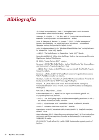 80     España en el mundo 2033
Bibliografía
2030 Water Resources Group (2013). “Charting Our Water Future. Economic
frameworks to inform decision-making”, Washington.
Acemoglu, D., Akcigitz, U. y Celik, M. A. (2013). “Young, Restless and Creative:
Openness to Disruption and Creative Innovations”, Mimeo.
Artuç, E., Docquier, F., Özden, C. y Parsons, C. (2013). “A Global Assessment of
Human Capital Mobility. The Role of non-OECD Destinations”, International
Migration Institute, Universidad de Oxford, Oxford.
Asian Development Bank (2010). “The Rise of Asia’s Middle Class”, en Key Indicators
for Asia and the Pacific 2010, Manila.
— (2013). “The Key Indicators for Asia and the Pacific 2013”, Manila.
Banco Mundial (2012). “China 2030: Building a Modern, Harmonious, and Creative
High-Income Society”, Washington.
BP (2013). “Energy Outlook 2035”, Londres.
Bremmer, I. (2010). “The End of the Free Market: Who Wins the War Between States
and Corporations”, Penguin Group, Nueva York.
— (2012). “Every Nation for Itself: Winners and Losers in a G-Zero World”, Penguin
Group, Nueva York.
Bremmer, I. y Xinbo, W. (2014). “What’s Next? Essays on Geopolitical that matters.
Vol. 2”, World Economic Forum, Ginebra.
Chandy, L., Ledlie, N. y Penciakova, V. (2013). “The Final Countdown: Prospects for
Ending Extreme Poverty by 2030”, Brookings, Washington.
Clapper, J. R. (2014). “Worldwide Threat Assessment of the US Intelligence
Community. Statement for the Record”, Senate Select Committee on Intelligence,
Washington.
CIPD (2013). “Megatrends”, Londres.
Comisión Europea (2011). “Open data. An engine for innovation, growth and
transparent governance”, Bruselas.
— (2012). “The 2012 Ageing Report: Economic and budgetary projections for the 27
EU Member States (2010-2060)”, Bruselas.
— (2012). “Global Europe 2050”, Directorate-General for Research, Bruselas.
— (2013). “European Innovation Scoreboard”, Bruselas.
Commissaire général à la stratégie et à la prospective (2013). “Quelle France dans
dix ans?”, París.
Consejo Europeo (2013). “Council recommendation on Spain’s 2013 national reform
programme and delivering a Council opinion on Spain’s stability programme for
2012-2016”, Bruselas.
CRED (2013). “People affected by conflict 2013. Humanitarian needs in numbers”,
Londres.
 