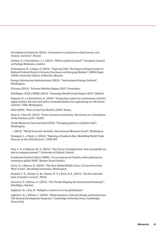 Bibliografía     81
Development Initiatives (2013). “Investments to end poverty Real money, real
choices, real lives”, Bristol.
Dullien, S. y Torreblanca, J. I. (2013). “What is political union?”, European Council
on Foreign Relations, Londres.
Eichengreen, B. y Gupta, P. (2014). “Tapering Talk: The Impact of Expectations of
Reduced Federal Reserve Security Purchases on Emerging Markets”, MPRA Paper
53040, University Library of Munich, Munich.
Energy Information Administration (2013). “International Energy Outlook”,
Washington.
Ericsson (2013). “Ericsson Mobility Report 2013”, Estocolmo.
ESADEgeo, ICEX y KPMG (2013). “Sovereign Wealth Funds Report 2013”, Madrid.
Fagnant, D. J. y Kockelman, K. (2014). “Preparing a nation for autonomous vehicles:
opportunities, barriers and policy recommendations for capitalizing on self-driven
vehicles”, TRB, Washington.
FAO (2009). “How to Feed the World in 2050”, Roma.
Fatas A. e Ilian M. (2013). “From recession to normalcy: Recoveries as a third phase
of the business cycle”, VoxEU.
Fondo Monetario Internacional (2012). “Changing patterns of global trade”,
Washington.
— (2013). “World Economic Outlook, International Monetary Fund”, Washington.
Fontagné, L. y Fouré, J. (2012). “Opening a Pandora’s Box: Modelling World Trade
Patterns at the 2035 Horizon”, CEPII WP.
Frey, C. B. y Osborne, M. A. (2013). “The future of employment: how susceptible are
jobs to computerisation?”, University of Oxford, Oxford.
Fundación Friedrich Ebert (2009). “Los escenarios de Ginebra sobre gobernanza
económica global 2020”, Buenos Aires/Ginebra.
Gertz, G. y Kharas, H. (2010). “The New Global Middle Class: A Cross-Over from
West to East”, Brookings Institution, Washington.
Graedel, T. E., Harper, E. M., Nassar, N. T. y Reck, B. K. (2013). “On the materials
basis of modern society”, PNAS.
Guerrero, T. y Blanco, A. (2013). “Ten Trends Shaping the International Economy”,
ESADEgeo, Madrid.
Inglehart, R. y Foa, R. “Religión y valores en la era globalizada”.
Inglehart, R. y Welzel, C. (2005). “Modernization, Cultural Change and Democracy:
The Human Development Sequence”, Cambridge University Press, Cambridge/
Nueva York.
 