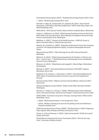 82     España en el mundo 2033
International Energy Agency (2013). “Tracking Clean Energy Progress 2013”, París.
— (2013). “World Energy Outlook 2013”, París.
Kowalski, P., Büge, M., Sztajerowska, M. y Egeland, M. (2013). “State-Owned
Enterprises: Trade Effects and Policy Implications”, OECD Trade Policy Papers 147,
OECD Publishing, París.
KPCB (2013). “2013 Internet Trends”, Kleiner Perkins Caufield  Byers, Menlo Park.
Lakner, C. y Milanovic, B. (2013). “Global Income Distribution From the Fall of the
Berlin Wall to the Great Recession”, Banco Mundial, Development Research Group
Poverty and Inequality Team, Washington.
Maddison, A. (2007). “Contours of the World Economy, 1–2030 AD. Essays in
Macro-Economic History”, Oxford University Press.
Mamolo, M. y Scherbov, S. (2009). “Population Projections for Forty-Four European
Countries: The Ongoing Population Ageing”, European Demographic Research
Papers.
ManpowerGroup (2013). “Talent Shortage Survey 2013. Research Results”,
Milwaukee.
Milanovic, B. (2012). “Global Income Inequality by the Numbers: in History and
Now —An Overview—”, World Bank Poverty and Inequality Team, Development
Research Group, Washington.
Milanovic, B. (2012). “Globalization and inequality”, Edward Elgar, Cheltenham/
Northampton.
Mitchell, B. (2007). “International Historical Statistics 1750-2005”, Palgrave
Macmillan, Nueva York.
Mouhoud, E. M., Oudinet, J. y Duwicquet, V. (2011). “International Migration by
2030. Impact of immigration policies scenarios on growth and employment”,
Bruselas.
Naciones Unidas (2013). “Objetivos de Desarrollo del Milenio. Informe de 2013”,
Nueva York.
National Intelligence Council (2012). “Global Trends 2030: Alternative Worlds”,
Washington.
Newman, E., Thakur, R. y Tirman, J. (2006). “Multilateralism Under Challenge?
Power, International Order, and Structural Change”, United University Press, Tokio.
OCDE (2009). “Innovation and growth. Chasing a moving frontier. OECD and the
World Bank”, París.
— (2010). “Measuring innovation. A new perspective”, París.
— (2012). “Medium and long-term scenarios for global growth and imbalances”,
Economic Outlook, París.
OCDE-International Futures Project (2009). “The Bioeconomy to 2030. Designing a
Policy Agenda. Main Findings and Policy Conclusions”, París.
Ortega, A. y Pascual-Ramsay, Á. (2012). “¿Qué nos ha pasado?: El fallo de un país”,
Ensayo, Barcelona.
Oxford Martin Commission for Future Generations (2013). “Now for the Long
Term”, University of Oxford, Oxford.
 