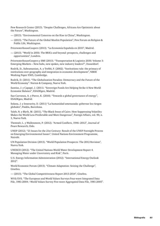 Bibliografía     83
Pew Research Center (2013). “Despite Challenges, Africans Are Optimistic about
the Future”, Washington.
— (2013). “Environmental Concerns on the Rise in China”, Washington.
— (2013). “The Future of the Global Muslim Population”, Pew Forum on Religion 
Public Life, Washington.
PricewaterhouseCoopers (2013). “La Economía Española en 2033”, Madrid.
— (2013). “World in 2050. The BRICs and beyond: prospects, challenges and
opportunities”, Londres.
PricewaterhouseCoopers y SMI (2013). “Transportation  Logistics 2030. Volume 3:
Emerging Markets – New hubs, new spokes, new industry leaders?”, Dusseldorf.
Rodrik, D., Subramanian, A. y Trebbi, F. (2002). “Institutions rule: the primacy of
institutions over geography and integration in economic development”, NBER
Working Paper 9305, Cambridge.
Rodrik, D. (2011). “The Globalization Paradox: Democracy and the Future of the
World Economy”. Norton  Company, Nueva York.
Santiso, J. y Capapé, J. (2011). “Sovereign Funds Are Helping Strike A New World
Economic Balance”, ESADEgeo, Madrid.
Saz-Carranza, A. y Pierce, K. (2010). “Towards a global governance of energy”,
ESADEgeo, Madrid.
Solana, J. y Innerarity, D. (2011) “La humanidad amenazada: gobernar los riesgos
globales”, Paidós, Barcelona.
Taleb, N. y Blyth, M. (2011), “The Black Swan of Cairo. How Suppressing Volatility
Makes the World Less Predictable and More Dangerous”, Foreign Affairs, vol. 90, n.
3, Nueva York.
Themnér, L. y Wallensteen, P. (2012). “Armed Conflicts, 1946–2012”, Journal of
Peace Research, Oslo.
UNEP (2012). “21 Issues for the 21st Century: Result of the UNEP Foresight Process
on Emerging Environmental Issues”, United Nations Environment Programme,
Nairobi.
UN Population Division (2013). “World Population Prospects: The 2012 Revision”,
Nueva York.
UNESCO (2012). “The United Nations World Water Development Report 4.
Managing Water under Uncertainty and Risk”, París.
U.S. Energy Information Administration (2012). “International Energy Outlook
2012”.
World Economic Forum (2013). “Climate Adaptation: Seizing the Challenge”,
Ginebra.
— (2013). “The Global Competitiveness Report 2013-2014”, Ginebra.
WVS/EVS. “The European and World Values Surveys Four-wave Integrated Data
File, 1981-2004 / World Values Survey Five-wave Aggregated Data File, 1981-2005”.
 