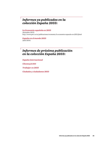 Informes ya publicados en la colección España 2033      85
Informes ya publicados en la
colección España 2033:
Informes de próxima publicación
en la colección España 2033:
La Economía española en 2033
(diciembre 2013)
http://www.pwc.es/es/publicaciones/economia/la-economia-espanola-en-2033.jhtml
España en el mundo 2033
(abril 2014)
España internacional
Cliente@2.033
Trabajar en 2033
Ciudades y ciudadanos 2033
 