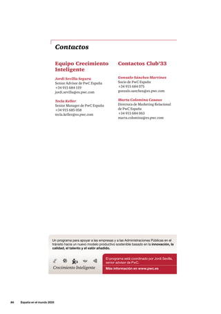 86     España en el mundo 2033
Contactos
Equipo Crecimiento
Inteligente
Jordi Sevilla Segura
Senior Advisor de PwC España
+34 915 684 119
jordi.sevilla@es.pwc.com
Tecla Keller
Senior Manager de PwC España
+34 915 685 058
tecla.keller@es.pwc.com
Contactos Club’33
Gonzalo Sánchez Martínez
Socio de PwC España
+34 915 684 075
gonzalo.sanchez@es.pwc.com
Marta Colomina Casaus
Directora de Marketing Relacional
de PwC España
+34 915 684 063
marta.colomina@es.pwc.com
El programa está coordinado por Jordi Sevilla,
senior advisor de PwC.
Más información en www.pwc.es
Un programa para apoyar a las empresas y a las Administraciones Públicas en el
tránsito hacia un nuevo modelo productivo sostenible basado en la innovación, la
calidad, el talento y el valór añadido.
Crecimiento Inteligente
 