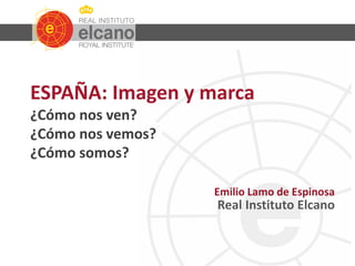 ESPAÑA: Imagen y marca
¿Cómo nos ven?
¿Cómo nos vemos?
¿Cómo somos?
Emilio Lamo de Espinosa
Real Instituto Elcano
 