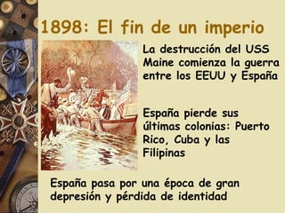 1898: El fin de un imperio La destrucción del USS Maine comienza la guerra entre los EEUU y España España pierde sus últimas colonias: Puerto Rico, Cuba y las Filipinas España pasa por una época de gran depresión y pérdida de identidad