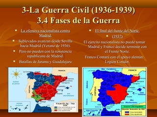 3-La Guerra Civil (1936-1939)3-La Guerra Civil (1936-1939)
3.4 Fases de la Guerra3.4 Fases de la Guerra
 La ofensiva nacionalista contraLa ofensiva nacionalista contra
Madrid.Madrid.
 Sublevados avanzan desde SevillaSublevados avanzan desde Sevilla
hacia Madrid (Verano de 1936).hacia Madrid (Verano de 1936).
 Pero no pueden con la resistenciaPero no pueden con la resistencia
republicana de Madrid.republicana de Madrid.
 Batallas de Jarama y GuadalajaraBatallas de Jarama y Guadalajara
 El final del frente del Norte.El final del frente del Norte.
 (1937)(1937)
El ejercito nacionalista no puede tomarEl ejercito nacionalista no puede tomar
Madrid y Franco decide terminar conMadrid y Franco decide terminar con
el Frente Norte.el Frente Norte.
Franco Contará con el apoyo alemán:Franco Contará con el apoyo alemán:
Legión Condor.Legión Condor.
 