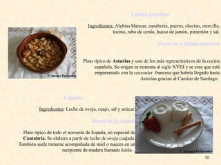 10
Fabada Asturiana
Ingredientes: Alubias blancas, zanahoria, puerro, chorizo, morcilla,
tocino, rabo de cerdo, hueso de jamón, pimentón y sal.
Receta de la fabada asturiana
Plato típico de Asturias y uno de los más representativos de la cocina
española. Su origen se remonta al siglo XVIII y se cree que está
emparentado con la cassoulet francesa que habría llegado hasta
Asturias gracias al Camino de Santiago.
Cuajada
Ingredientes: Leche de oveja, cuajo, sal y azúcar.
Receta de la cuajada
Plato típico de todo el noroeste de España, en especial de
Cantabria. Se elabora a partir de leche de oveja cuajada.
También suele tomarse acompañada de miel o nueces en un
recipiente de madera llamado kaiku.
 