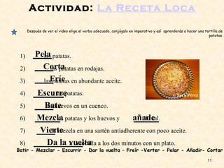 Actividad: La Receta Loca
1) las patatas.
2) las patatas en rodajas.
3) las patatas en abundante aceite.
4) las patatas.
5) los huevos en un cuenco.
6) las patatas y los huevos y la sal.
7) la mezcla en una sartén antiadherente con poco aceite.
8) a la tortilla a los dos minutos con un plato.
11
Batir - Mezclar - Escurrir - Dar la vuelta – Freír -Verter - Pelar - Añadir- Cortar
Pela
Corta
Fríe
Escurre
Bate
Mezcla añade
Vierte
Da la vuelta
Después de ver el video elige el verbo adecuado, conjúgalo en imperativo y así aprenderás a hacer una tortilla de
patatas.
 