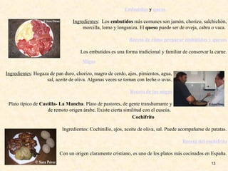 13
Embutidos y queso
Ingredientes: Los embutidos más comunes son jamón, chorizo, salchichón,
morcilla, lomo y longaniza. El queso puede ser de oveja, cabra o vaca.
Receta de cómo preparar embutidos y quesos
Los embutidos es una forma tradicional y familiar de conservar la carne.
Migas
Ingredientes: Hogaza de pan duro, chorizo, magro de cerdo, ajos, pimientos, agua,
sal, aceite de oliva. Algunas veces se toman con leche o uvas.
Receta de las migas
Plato típico de Castilla- La Mancha. Plato de pastores, de gente transhumante y
de remoto origen árabe. Existe cierta similitud con el cuscús.
Cochifrito
Ingredientes: Cochinillo, ajos, aceite de oliva, sal. Puede acompañarse de patatas.
Receta del cochifrito
Con un origen claramente cristiano, es uno de los platos más cocinados en España.
 