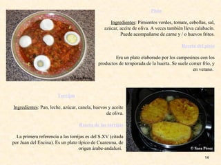 14
Pisto
Ingredientes: Pimientos verdes, tomate, cebollas, sal,
azúcar, aceite de oliva. A veces también lleva calabacín.
Puede acompañarse de carne y / o huevos fritos.
Receta del pisto
Era un plato elaborado por los campesinos con los
productos de temporada de la huerta. Se suele comer frío, y
en verano.
Torrijas
Ingredientes: Pan, leche, azúcar, canela, huevos y aceite
de oliva.
Receta de las torrijas
La primera referencia a las torrijas es del S.XV (citada
por Juan del Encina). Es un plato típico de Cuaresma, de
origen árabe-andalusí.
 