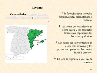 16
 Influenciada por la cocina
romana, árabe, judía, italiana y
francesa.
 Las zonas costeras tienen un
clima suave y los productos
típicos son el pescado, las
hortalizas y el vino.
 Las zonas del interior tienen un
clima más extremo, y los
productos típicos son las carnes,
frutas y cereales.
 En toda la región se usa el aceite
de oliva.
Comunidades: Aragón, Cataluña,
Comunidad Valenciana e Islas Baleares
.
Levante
 