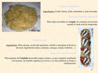 17
Cardo con almendras
Ingredientes: Cardo, harina, leche, almendras y nuez moscada.
Receta de cardo con almendras
Plato típico navideño en Aragón. Se consume en invierno
cuando el cardo está de temporada.
Coca de recapte
Ingredientes: Masa de pan, escalivada (pimiento, cebolla y berenjena al horno) y
diversos ingredientes (atún, aceitunas, arenque, tomate, butifarra…).
Receta de la coca de recapte
Plato popular de Cataluña de posible origen romano, ya que comparte similitudes
con la pizza. Su nombre significa provisión, y es muy habitual en fiestas y
celebraciones.
 
