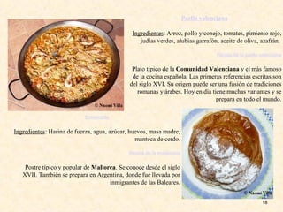 18
Paella valenciana
Ingredientes: Arroz, pollo y conejo, tomates, pimiento rojo,
judías verdes, alubias garrafón, aceite de oliva, azafrán.
Receta de la paella valenciana
Plato típico de la Comunidad Valenciana y el más famoso
de la cocina española. Las primeras referencias escritas son
del siglo XVI. Su origen puede ser una fusión de tradiciones
romanas y árabes. Hoy en día tiene muchas variantes y se
prepara en todo el mundo.
Ensaimada
Ingredientes: Harina de fuerza, agua, azúcar, huevos, masa madre,
manteca de cerdo.
Receta de la ensaimada
Postre típico y popular de Mallorca. Se conoce desde el siglo
XVII. También se prepara en Argentina, donde fue llevada por
inmigrantes de las Baleares.
 