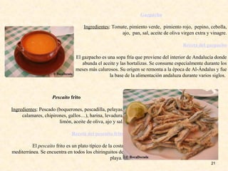 21
Gazpacho
Ingredientes: Tomate, pimiento verde, pimiento rojo, pepino, cebolla,
ajo, pan, sal, aceite de oliva virgen extra y vinagre.
Receta del gazpacho
El gazpacho es una sopa fría que proviene del interior de Andalucía donde
abunda el aceite y las hortalizas. Se consume especialmente durante los
meses más calurosos. Su origen se remonta a la época de Al-Ándalus y fue
la base de la alimentación andaluza durante varios siglos.
Pescaíto frito
Ingredientes: Pescado (boquerones, pescadilla, pelayas,
calamares, chipirones, gallos…), harina, levadura,
limón, aceite de oliva, ajo y sal.
Receta del pescaíto frito
El pescaíto frito es un plato típico de la costa
mediterránea. Se encuentra en todos los chiringuitos de
playa.
 