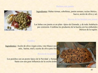 22
Habitas con jamón
Ingredientes: Habas tiernas, cebolletas, jamón serrano, tocino ibérico,
huevo, aceite de oliva y sal.
Receta de las habitas con jamón
Las habas con jamón es un plato típico de Granada, y de toda Andalucía
por extensión. Combina los productos de la huerta con los embutidos
ibéricos de la región.
Pestiños
Ingredientes: Aceite de oliva virgen extra, vino blanco seco,
anís, harina, miel y aceite de oliva para freír.
Receta de los pestiños
Los pestiños son un postre típico de la Navidad y Semana
Santa con una gran influencia de la cocina árabe.
 