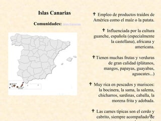 24
 Empleo de productos traídos de
América como el maíz o la patata.
 Influenciada por la cultura
guanche, española (especialmente
la castellana), africana y
americana.
Tienen muchas frutas y verduras
de gran calidad (plátanos,
mangos, papayas, guayabas,
aguacates...)
 Muy rica en pescados y mariscos:
la bocinera, la sama, la salema,
chicharros, sardinas, caballa, la
morena frita y adobada.
 Las carnes típicas son el cerdo y
cabrito, siempre acompañado de
Comunidades: Islas Canarias
Islas Canarias
 