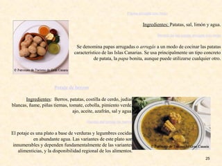 25
Papas arrugás con mojo
Ingredientes: Patatas, sal, limón y agua.
Receta de las papas arrugás con mojo
Se denomina papas arrugadas o arrugás a un modo de cocinar las patatas
característico de las Islas Canarias. Se usa principalmente un tipo concreto
de patata, la papa bonita, aunque puede utilizarse cualquier otro.
Potaje de berros
Ingredientes: Berros, patatas, costilla de cerdo, judías
blancas, ñame, piñas tiernas, tomate, cebolla, pimiento verde,
ajo, aceite, azafrán, sal y agua.
Receta del potaje de berros
El potaje es una plato a base de verduras y legumbres cocidas
en abundante agua. Las variantes de este plato son
innumerables y dependen fundamentalmente de las variantes
alimenticias, y la disponibilidad regional de los alimentos.
 